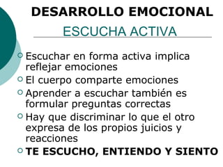 DESARROLLO EMOCIONAL
        ESCUCHA ACTIVA
 Escuchar en forma activa implica
  reflejar emociones
 El cuerpo comparte emociones
 Aprender a escuchar también es
  formular preguntas correctas
 Hay que discriminar lo que el otro
  expresa de los propios juicios y
  reacciones
 TE ESCUCHO, ENTIENDO Y SIENTO
 