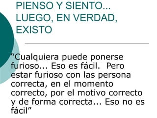 PIENSO Y SIENTO...
 LUEGO, EN VERDAD,
 EXISTO

“Cualquiera puede ponerse
furioso... Eso es fácil. Pero
estar furioso con las persona
correcta, en el momento
correcto, por el motivo correcto
y de forma correcta... Eso no es
fácil”
 