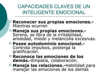 CAPACIDADES CLAVES DE UN
     INTELIGENTE EMOCIONAL
 Reconocer sus propias emociones.-
  Mientras ocurren
 Maneja sus propias emociones.-
  Sereno, se libra de la irritabilidad,
  ansiedad, miedo y melancolía excesivas.
 Posee autodominio emocional.-
  Controla impulsos, posterga la
  gratificación.
 Reconoce las emociones de los
  demás.-Empatía, colaboración.
 Maneja las relaciones.-Habilidad para
  manejar las emociones de los demás
 