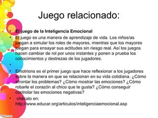 Juego relacionado:
• El juego de la Inteligencia Emocional
• El juego es una manera de aprendizaje de vida. Los niños/as
juegan a simular los roles de mayores, mientras que los mayores
juegan para ensayar sus actitudes sin riesgo real. Así los juegos
hacen cambiar de rol por unos instantes y ponen a prueba los
conocimientos y destrezas de los jugadores.
•
• Emotrions es el primer juego que hace reflexionar a los jugadores
sobre la manera en que se relacionan en su vida cotidiana. ¿Cómo
afrontar los problemas? ¿Cómo mostrar las emociones? ¿Cómo
robarle el corazón al chico que te gusta? ¿Cómo conseguir
controlar las emociones negativas?
• chécalo en:
http://www.educar.org/articulos/inteligenciaemocional.asp
 