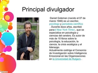 Principal divulgador
Daniel Goleman (nacido el 07 de
marzo 1946) es un escritor,
psicólogo y periodista científico
. Durante doce años, escribió
parael New York Times , que se
especializa en psicología y
ciencias del cerebro. Es autor de
más de 10 libros sobre la
psicología, la educación, la
ciencia, la crisis ecológica y el
liderazgo.
Actualmente codirige el Consorcio
de Investigación sobre Inteligencia
Emocional en las Organizaciones
en la Universidad de Rutgers .
 