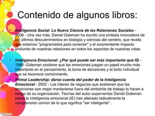 Contenido de algunos libros:
• Inteligencia Social: La Nueva Ciencia de las Relaciones Sociales -
2006 - Una vez más, Daniel Goleman ha escrito una síntesis innovadora de
los últimos descubrimientos en biología y ciencias del cerebro, que revela
que estamos "programados para conectar" y el sorprendente impacto
profundo de nuestras relaciones en todos los aspectos de nuestras vidas.
• Inteligencia Emocional: ¿Por qué puede ser más importante que IQ -
1996 -Goleman sostiene que las emociones juegan un papel mucho más
importante en el pensamiento, la toma de decisiones y el éxito individual
que se reconoce comúnmente.
• Primal Leadership: darse cuenta del poder de la Inteligencia
Emocional - 2002 - Los líderes de negocios que sostienen que las
emociones son mejor mantenerse fuera del ambiente de trabajo lo hacen a
riesgo de su organización. Teorías del autor superventas Daniel Goleman
sobre la inteligencia emocional (IE) han alterado radicalmente la
comprensión común de lo que significa "ser inteligente" .
 