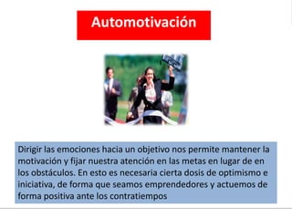 Automotivación
Dirigir las emociones hacia un objetivo nos permite mantener la
motivación y fijar nuestra atención en las metas en lugar de en
los obstáculos. En esto es necesaria cierta dosis de optimismo e
iniciativa, de forma que seamos emprendedores y actuemos de
forma positiva ante los contratiempos
 
