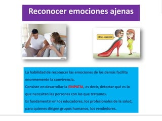 La habilidad de reconocer las emociones de los demás facilita
enormemente la convivencia.
Consiste en desarrollar la EMPATÍA, es decir, detectar qué es lo
que necesitan las personas con las que tratamos.
Es fundamental en los educadores, los profesionales de la salud,
para quienes dirigen grupos humanos, los vendedores.
Reconocer emociones ajenas
 