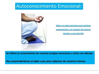 Se refiere al conocimiento de nuestras propias emociones y cómo nos afectan.
Nos sorprenderíamos al saber cuan poco sabemos de nosotros mismos.
Saber en cada momento qué sentimos
exactamente y ser capaces de ponerle
nombre a esa emoción
Autoconocimiento Emocional:
 