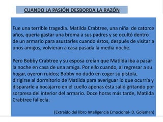 Fue una terrible tragedia. Matilda Crabtree, una niña de catorce
años, quería gastar una broma a sus padres y se ocultó dentro
de un armario para asustarles cuando éstos, después de visitar a
unos amigos, volvieran a casa pasada la media noche.
Pero Bobby Crabtree y su esposa creían que Matilda iba a pasar
la noche en casa de una amiga. Por ello cuando, al regresar a su
hogar, oyeron ruidos; Bobby no dudó en coger su pistola,
dirigirse al dormitorio de Matilda para averiguar lo que ocurría y
dispararle a bocajarro en el cuello apenas ésta salió gritando por
sorpresa del interior del armario. Doce horas más tarde, Matilda
Crabtree fallecía.
(Extraído del libro Inteligencia Emocional- D. Goleman)
CUANDO LA PASIÓN DESBORDA LA RAZÓN
 