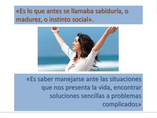 «Es saber manejarse ante las situaciones
que nos presenta la vida, encontrar
soluciones sencillas a problemas
complicados»
«Es lo que antes se llamaba sabiduría, o
madurez, o instinto social».
 