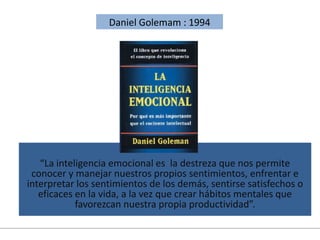 “La inteligencia emocional es la destreza que nos permite
conocer y manejar nuestros propios sentimientos, enfrentar e
interpretar los sentimientos de los demás, sentirse satisfechos o
eficaces en la vida, a la vez que crear hábitos mentales que
favorezcan nuestra propia productividad”.
Daniel Golemam : 1994
 