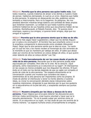 REGLA 6. Permita que la otra persona sea quien hable más. Casi
todos nosotros, cuando tratamos de atraer a los demás a nuestro modo
de pensar, hablamos demasiado, lo cual es un error. Dejemos que hable
la otra persona. Si estamos en desacuerdo con ella, podemos vernos
tentados a interrumpirla. Pero no lo hagamos. Es peligroso. No nos
prestará atención mientras tenga todavía una cantidad de ideas propias
que reclaman expresión. La verdad es que hasta nuestros amigos
prefieren hablarnos de sus hazañas antes que escucharnos hablar de las
nuestras. Rochefoucauld, el filósofo francés, dijo: "Si quieres tener
enemigos, supera a tus amigos; si quieres tener amigos, deja que tus
amigos te superen".
REGLA 7.Permita que la otra persona sienta que la idea es de ella.
¿No sería más sagaz hacer sugestiones y dejar que los demás lleguen
por sí solos a la conclusión?. Al hombre hay que enseñarle como si no se
le enseñara y proponerle lo desconocido como olvidado (Alexander
Pope). Dejar que la otra persona sienta que la idea es suya. "La razón
por la cual los ríos y los mares reciben el homenaje de cien torrentes de
la montaña es que se mantiene por debajo de ellos. El sabio que desea
estar por encima de los hombres se coloca debajo de ellos; el que quiere
estar delante de ellos se coloca detrás" Lao Tsé.
REGLA 8. Trate honradamente de ver las cosas desde el punto de
vista de la otra persona. Recuerde que la otra persona puede estar
equivocada por completo. Pero ella no lo cree. No la censure. ¿Qué
pensaría, cómo reaccionaría yo si estuviera en su lugar?. Al interesarnos
en las causas es menos probable que nos disgusten los efectos. El buen
éxito en el trato con los demás depende de que se capte con simpatía el
punto de vista de la otra persona. "Se coopera eficazmente en la
conversación cuando uno muestra que considera las ideas y
sentimientos de la otra persona tan importantes como los propios. El
modo de alentar al interlocutor a tener la mente abierta a nuestras
ideas, es iniciar la conversación dándole claras indicaciones sobre
nuestras intenciones, dirigiendo lo que decimos por lo que nos gustaría
oír si estuviéramos en la piel del otro, y aceptando siempre sus puntos
de vista".
REGLA 9. Muestre simpatía por las ideas y deseos de la otra
persona. Frase mágica que sirva para detener las discusiones para
eliminar malos sentimientos, crear buena voluntad y hacer que se lo
escuche atentamente: "Yo no lo puedo culpar por sentirse como se
siente. Si yo estuviera en su lugar, no hay duda de que me sentiría de la
misma manera." La especie humana ansia universalmente la simpatía.
 
