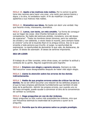 REGLA 10. Apele a los motivos más nobles. Por lo común la gente
tiene dos razones para hacer una cosa: una razón que parece buena y
digna, y la otra, la verdadera razón. A fin de modificar a la gente
apelemos a sus motivos más nobles.
REGLA 11. Dramatice sus ideas. No basta con decir una verdad. Hay
que hacerla vívida, interesante, dramática.
REGLA 12. Lance, con tacto, un reto amable. "La forma de conseguir
que se hagan las cosas -dice Charles Schwab-es estimular la
competencia. No hablo del estimula sórdido, monetario, sino del deseo
de superarse". "Todos los hombres tienen temores, pero los valientes
los olvidan y van adelante, a veces hasta la muerte, pero siempre hasta
la victoria" Lema de la Guardia Real en la antigua Grecia. Eso es lo que
encanta a toda persona que triunfa: el juego. La oportunidad de
expresarse. La oportunidad de demostrar lo que vale, de destacarse, de
ganar. El deseo de sobresalir. El deseo de sentirse importante.
SEA UN LIDER
El trabajo de un líder consiste, entre otras cosas, en cambiar la actitud y
conducta de su gente. Algunas sugerencias para lograrlo:
REGLA 1. Empiece con elogio y aprecio sincero. Siempre es más
fácil escuchar cosas desagradables después de haber oído algún elogio.
REGLA 2. Llame la atención sobre los errores de los demás
indirectamente.
REGLA 3. Hable de sus propios errores antes de criticar los de los
demás. No es tan difícil escuchar una relación de los defectos propios si
el que la hace empieza admitiendo humildemente que también él está
lejos de la perfección. Admitir los propios errores, aun cuando uno no
los haya corregido, puede ayudar a convencer al otro de la conveniencia
de cambiar su conducta.
REGLA 4. Haga preguntas en vez de dar órdenes.
Hacer preguntas no sólo vuelve más aceptables las órdenes, sino que
con frecuencia estimula la creatividad de la persona a quien se le
pregunta.
REGLA 5. Permita que la otra persona salve su propio prestigio.
 