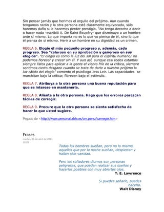 Sin pensar jamás que herimos el orgullo del prójimo. Aun cuando
tengamos razón y la otra persona esté claramente equivocada, sólo
haremos daño si le hacemos perder prestigio. "No tengo derecho a decir
o hacer nada -escribió A. De Saint Exupéry- que disminuya a un hombre
ante sí mismo. Lo que importa no es lo que yo pienso de él, sino lo que
él piensa de si mismo. Herir a un hombre en su dignidad es un crimen.
REGLA 6. Elogie el más pequeño progreso y, además, cada
progreso. Sea "caluroso en su aprobación y generoso en sus
elogios". "El elogio es como la luz del sol para el espíritu humano; no
podemos florecer y crecer sin él. Y aun así, aunque casi todos estamos
siempre listos para aplicar a la gente el viento frío de la crítica, siempre
sentimos cierto desgano cuando se trata de darle a nuestro prójimo la
luz cálida del elogio" comento el psicólogo Jess Leir. Las capacidades se
marchitan bajo la crítica; florecen bajo el estímulo.
REGLA 7. Atribuya a la otra persona una buena reputación para
que se interese en mantenerla.
REGLA 8. Aliente a la otra persona. Haga que los errores parezcan
fáciles de corregir.
REGLA 9. Procure que la otra persona se sienta satisfecha de
hacer lo que usted sugiere.
Pegado de <http://www.personal.able.es/cm.perez/carnegie.htm>
Frases
martes, 05 de abril de 2011
20:09
Todos los hombres sueñan, pero no lo mismo,
aquellos que por la noche sueñan, despiertan y
hallan sólo vanidad.
Pero los soñadores diurnos son personas
peligrosas, que pueden realizar sus sueños y
hacerlos posibles con muy abiertos ojos.
T. E. Lawrence
Si puedes soñarlo, puedes
hacerlo.
Walt Disney
 