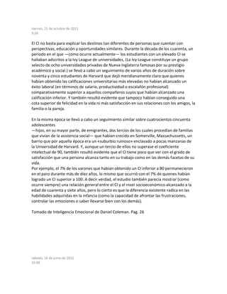 viernes, 21 de octubre de 2011
9:26
El CI no basta para explicar los destinos tan diferentes de personas que cuentan con
perspectivas, educación y oportunidades similares. Durante la década de los cuarenta, un
período en el que —como ocurre actualmente— los estudiantes con un elevado CI se
hallaban adscritos a la Ivy League de universidades, (La Ivy League constituye un grupo
selecto de ocho universidades privadas de Nueva Inglaterra famosas por su prestigio
académico y social.) se llevó a cabo un seguimiento de varios años de duración sobre
noventa y cinco estudiantes de Harvard que dejó meridianamente claro que quienes
habían obtenido las calificaciones universitarias más elevadas no habían alcanzado un
éxito laboral (en términos de salario, productividad o escalafón profesional)
comparativamente superior a aquellos compañeros suyos que habían alcanzado una
calificación inferior. Y también resultó evidente que tampoco habían conseguido una
cota superior de felicidad en la vida ni más satisfacción en sus relaciones con los amigos, la
familia o la pareja.
En la misma época se llevó a cabo un seguimiento similar sobre cuatrocientos cincuenta
adolescentes
—hijos, en su mayor parte, de emigrantes, dos tercios de los cuales procedían de familias
que vivían de la asistencia social— que habían crecido en Somerville, Massachussetts, un
barrio que por aquella época era un «suburbio ruinoso» enclavado a pocas manzanas de
la Universidad de Harvard. Y, aunque un tercio de ellos no superase el coeficiente
intelectual de 90, también resultó evidente que el CI tiene poco que ver con el grado de
satisfacción que una persona alcanza tanto en su trabajo como en las demás facetas de su
vida.
Por ejemplo, el 7% de los varones que habían obtenido un CI inferior a 80 permanecieron
en el paro durante más de diez años, lo mismo que ocurrió con el 7% de quienes habían
logrado un CI superior a 100. A decir verdad, el estudio también parecía mostrar (como
ocurre siempre) una relación general entre el CI y el nivel socioeconómico alcanzado a la
edad de cuarenta y siete años, pero lo cierto es que la diferencia existente radica en las
habilidades adquiridas en la infancia (como la capacidad de afrontar las frustraciones,
controlar las emociones o saber llevarse bien con los demás).
Tomado de Inteligencia Emocional de Daniel Coleman. Pag. 26
sábado, 16 de junio de 2012
16:06
 