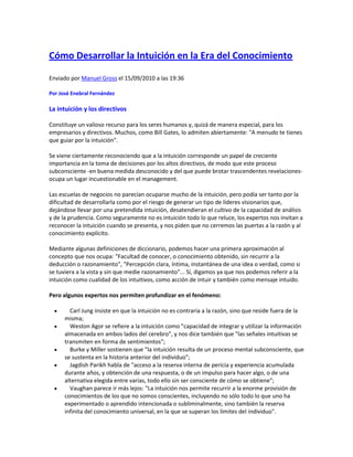 Cómo Desarrollar la Intuición en la Era del Conocimiento
Enviado por Manuel Gross el 15/09/2010 a las 19:36
Por José Enebral Fernández
La intuición y los directivos
Constituye un valioso recurso para los seres humanos y, quizá de manera especial, para los
empresarios y directivos. Muchos, como Bill Gates, lo admiten abiertamente: "A menudo te tienes
que guiar por la intuición".
Se viene ciertamente reconociendo que a la intuición corresponde un papel de creciente
importancia en la toma de decisiones por los altos directivos, de modo que este proceso
subconsciente -en buena medida desconocido y del que puede brotar trascendentes revelaciones-
ocupa un lugar incuestionable en el management.
Las escuelas de negocios no parecían ocuparse mucho de la intuición, pero podía ser tanto por la
dificultad de desarrollarla como por el riesgo de generar un tipo de líderes visionarios que,
dejándose llevar por una pretendida intuición, desatendieran el cultivo de la capacidad de análisis
y de la prudencia. Como seguramente no es intuición todo lo que reluce, los expertos nos invitan a
reconocer la intuición cuando se presenta, y nos piden que no cerremos las puertas a la razón y al
conocimiento explícito.
Mediante algunas definiciones de diccionario, podemos hacer una primera aproximación al
concepto que nos ocupa: "Facultad de conocer, o conocimiento obtenido, sin recurrir a la
deducción o razonamiento", "Percepción clara, íntima, instantánea de una idea o verdad, como si
se tuviera a la vista y sin que medie razonamiento"... Sí, digamos ya que nos podemos referir a la
intuición como cualidad de los intuitivos, como acción de intuir y también como mensaje intuido.
Pero algunos expertos nos permiten profundizar en el fenómeno:
 Carl Jung insiste en que la intuición no es contraria a la razón, sino que reside fuera de la
misma;
 Weston Agor se refiere a la intuición como "capacidad de integrar y utilizar la información
almacenada en ambos lados del cerebro", y nos dice también que "las señales intuitivas se
transmiten en forma de sentimientos";
 Burke y Miller sostienen que "la intuición resulta de un proceso mental subconsciente, que
se sustenta en la historia anterior del individuo";
 Jagdish Parikh habla de "acceso a la reserva interna de pericia y experiencia acumulada
durante años, y obtención de una respuesta, o de un impulso para hacer algo, o de una
alternativa elegida entre varias, todo ello sin ser consciente de cómo se obtiene";
 Vaughan parece ir más lejos: "La intuición nos permite recurrir a la enorme provisión de
conocimientos de los que no somos conscientes, incluyendo no sólo todo lo que uno ha
experimentado o aprendido intencionada o subliminalmente, sino también la reserva
infinita del conocimiento universal, en la que se superan los límites del individuo".
 