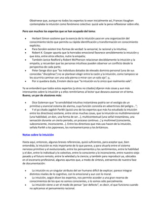 Obsérvese que, aunque no todos los expertos lo vean inicialmente así, Frances Vaughan
contemplaba la intuición como fenómeno colectivo: quizá vale la pena reflexionar sobre ello.
Pero son muchos los expertos que se han ocupado del tema:
 Herbert Simon sostiene que la esencia de la intuición yace en una organización del
conocimiento tácito que permita su rápida identificación y transformación en conocimiento
explícito;
 Para Sorokin existen tres formas de verdad: la sensorial, la racional y la intuitiva;
 Robert K. Cooper apunta que la honradez emocional favorece sensiblemente la intuición y
que ésta, entre otros efectos, nutre la empatía;
 También Janice Redford y Robert McPherson relacionan decididamente la intuición y la
empatía, y recuerdan que las personas intuitivas pueden observar un conflicto desde la
perspectiva de cada parte;
 Peter Senge dice que "los individuos dotados de elevado dominio personal (una de sus
conocidas "disciplinas") no se plantean elegir entre la razón y la intuición, como tampoco se
les ocurriría caminar con una sola pierna o mirar con un solo ojo"; y,
 Por si quedara duda, Einstein decía que "la intuición es lo único que realmente vale".
Ya se entenderá que todos estos expertos (y otros no citados) dijeron más cosas y aun más
interesantes sobre la intuición y a ellos remitiríamos al lector que deseara avanzar en el tema.
Bueno, un par de alusiones más:
 Dice Goleman que "la sensibilidad intuitiva instantánea podría ser el vestigio de un
primitivo y esencial sistema de alarma, cuya función consistía en advertirnos del peligro...";
 Y el ya citado Jagdish Parikh (quizá uno de los expertos que más ha estudiado la intuición
entre los directivos) sostiene, entre otras muchas cosas, que la intuición es multidimensional
(una habilidad, un don, una forma de ser...), multicontextual (una señal instantánea, una
sensación durante un cierto periodo, un proceso continuo...) y multinivel (consciente,
subconsciente, inconsciente...). Entre los directivos que más uso hacen de la intuición,
señala Parikh a los japoneses, los norteamericanos y los británicos.
Notas sobre la intuición
Hasta aquí, entonces, algunas breves referencias, quizá suficientes, para aceptar que, bien
entendida, la intuición es más importante de lo que parece, y para situarla entre el sistema
nervioso primitivo y el evolucionado, entre los pensamientos y los sentimientos, entre la habilidad
y el don, entre lo individual y lo colectivo, entre lo consciente y lo inconsciente, entre nuestro viejo
pasado y el futuro remoto, entre la veleidad y la ciencia; y también para reproducir ya, ubicados
en el escenario profesional, algunos apuntes que, a modo de síntesis, extraemos de nuestra fase
de documentación:
 La intuición es un singular atributo del ser humano difícil de explicar; parece integrar
distintos niveles de lo cognitivo, con lo emocional y aun con lo moral.
 La intuición, según dicen los expertos, nos permite acceder a una gran reserva de
conocimientos de los que no somos conscientes, o lo somos sólo parcialmente.
 La intuición viene a ser el modo de pensar "por defecto", es decir, el que funciona cuando
no aplicamos el pensamiento racional.
 