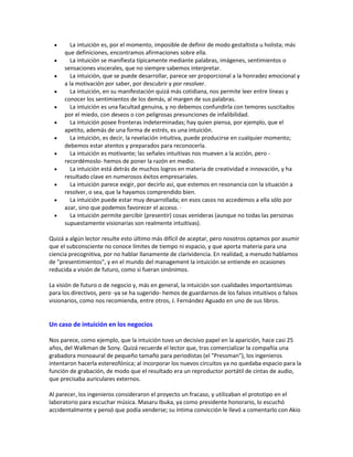  La intuición es, por el momento, imposible de definir de modo gestaltista u holista; más
que definiciones, encontramos afirmaciones sobre ella.
 La intuición se manifiesta típicamente mediante palabras, imágenes, sentimientos o
sensaciones viscerales, que no siempre sabemos interpretar.
 La intuición, que se puede desarrollar, parece ser proporcional a la honradez emocional y
a la motivación por saber, por descubrir y por resolver.
 La intuición, en su manifestación quizá más cotidiana, nos permite leer entre líneas y
conocer los sentimientos de los demás, al margen de sus palabras.
 La intuición es una facultad genuina, y no debemos confundirla con temores suscitados
por el miedo, con deseos o con peligrosas presunciones de infalibilidad.
 La intuición posee fronteras indeterminadas; hay quien piensa, por ejemplo, que el
apetito, además de una forma de estrés, es una intuición.
 La intuición, es decir, la revelación intuitiva, puede producirse en cualquier momento;
debemos estar atentos y preparados para reconocerla.
 La intuición es motivante; las señales intuitivas nos mueven a la acción, pero -
recordémoslo- hemos de poner la razón en medio.
 La intuición está detrás de muchos logros en materia de creatividad e innovación, y ha
resultado clave en numerosos éxitos empresariales.
 La intuición parece exigir, por decirlo así, que estemos en resonancia con la situación a
resolver, o sea, que la hayamos comprendido bien.
 La intuición puede estar muy desarrollada; en esos casos no accedemos a ella sólo por
azar, sino que podemos favorecer el acceso. ·
 La intuición permite percibir (presentir) cosas venideras (aunque no todas las personas
supuestamente visionarias son realmente intuitivas).
Quizá a algún lector resulte esto último más difícil de aceptar, pero nosotros optamos por asumir
que el subconsciente no conoce límites de tiempo ni espacio, y que aporta materia para una
ciencia precognitiva, por no hablar llanamente de clarividencia. En realidad, a menudo hablamos
de "presentimientos", y en el mundo del management la intuición se entiende en ocasiones
reducida a visión de futuro, como si fueran sinónimos.
La visión de futuro o de negocio y, más en general, la intuición son cualidades importantísimas
para los directivos, pero -ya se ha sugerido- hemos de guardarnos de los falsos intuitivos o falsos
visionarios, como nos recomienda, entre otros, J. Fernández Aguado en uno de sus libros.
Un caso de intuición en los negocios
Nos parece, como ejemplo, que la intuición tuvo un decisivo papel en la aparición, hace casi 25
años, del Walkman de Sony. Quizá recuerde el lector que, tras comercializar la compañía una
grabadora monoaural de pequeño tamaño para periodistas (el "Pressman"), los ingenieros
intentaron hacerla estereofónica; al incorporar los nuevos circuitos ya no quedaba espacio para la
función de grabación, de modo que el resultado era un reproductor portátil de cintas de audio,
que precisaba auriculares externos.
Al parecer, los ingenieros consideraron el proyecto un fracaso, y utilizaban el prototipo en el
laboratorio para escuchar música. Masaru Ibuka, ya como presidente honorario, lo escuchó
accidentalmente y pensó que podía venderse; su íntima convicción le llevó a comentarlo con Akio
 