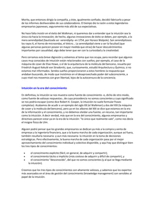 Morita, que entonces dirigía la compañía, y éste, igualmente confiado, decidió fabricarlo a pesar
de los informes desfavorables de sus colaboradores. El tiempo dio la razón a estos legendarios
empresarios japoneses, seguramente más allá de sus expectativas.
No hace falta insistir en el éxito del Walkman, ni queremos dar a entender que la intuición sea la
única vía hacia la innovación; de hecho, algunas innovaciones de éxito se deben, por ejemplo, a la
mera serendipidad (bautizada así -serendipity- en 1754, por Horace Walpole). Son serendipitosos
los rayos X, el horno de microondas, el Velcro... La serendipidad viene a ser la facultad (que
algunas personas parecen poseer en mayor medida que otras) de hacer descubrimientos
importantes por casualidad; algo debe tener que ver con la curiosidad y la creatividad.
Pero cerramos esta breve digresión y volvemos al tema que nos ocupa, para recordar que algunos
casos muy conocidos de intuición están relacionados con sueños; por ejemplo, el caso de la
máquina de coser de Elias Howe, o el de la arquitectura de la molécula del benceno, resuelta por
Friedrich August Kekulé von Stradonitz, que, curiosamente, estudió Arquitectura y Química, si no
estamos mal informados. Sendos sueños proporcionaron a estos hombres la respuesta que
andaban buscando, de modo que insistimos en el desaprovechado poder del subconsciente, a
cuyo nivel nos movemos con gran libertad, lejos de la autocensura de la conciencia.
Intuición en la era del conocimiento
En definitiva, la intuición se nos muestra como fuente de conocimiento -o, dicho de otro modo,
como fuente de valiosas respuestas-, de cuya procedencia no somos conscientes y cuyo significado
se nos podría escapar (como dice Robert K. Cooper, la intuición no suele formular frases
completas). Acabamos de acudir a un ejemplo del siglo XX (el Walkman) y dos del XIX (la máquina
de coser y la molécula del benceno), pero ya en los albores del XXI se dice que estamos en la era
de la información y el conocimiento, y no debemos olvidar una fuente, un recurso, tan importante
como la intuición. A decir verdad, más que en la era del conocimiento, algunos empresarios y
directivos parecen estar ya en la era de la intuición: "lo único que realmente vale", como nos decía
el insigne físico de Ulm.
Alguien podrá pensar que los grandes empresarios se dedican ya más a la compra y venta de
empresas y la ingeniería financiera, que a la buena marcha de cada organización; aunque así fuera,
también resultaría necesaria -y aun más necesaria- la intuición en la toma de decisiones
estratégicas. Pero efectivamente, la buena marcha de cada organización pasa por el mejor
aprovechamiento del conocimiento individual y colectivo disponible, y aquí hay que distinguir bien
los tres tipos de conocimientos:
 el conocimiento explícito (fácil, en general, de adquirir y compartir);
 el conocimiento tácito o implícito (más costoso de adquirir y difícil de compartir), y
 el conocimiento "desconocido", del que no somos conscientes (y al que se llega mediante
la intuición).
Creemos que los tres tipos de conocimientos son altamente valiosos, y sabemos que los expertos
más avanzados en el área de gestión del conocimiento (knowledge management) son sensibles al
papel de la intuición.
 
