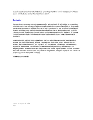 olvidemos de la prudencia, la humildad y el aprendizaje. También hemos leído (Cooper): "No se
puede ser intuitivo si se empeña uno en llevar razón".
Conclusión
Nos quedamos pensando que quienes ya conocían la importancia de la intuición no necesitaban
estos párrafos; y que quienes no habían reparado suficientemente en ella no habrán sintonizado
plenamente con nuestras palabras. Pero, si así fuera, confiamos en que los primeros nos habrán
dirigido su aquiescencia, y los segundos empezarán a interesarse. Nosotros vemos la intuición
como un recurso personal que, aunque pueda parecer algo esotérico, está al alcance de todos y
resulta fundamental para quienes deban tomar frecuentes decisiones. Inexcusable entre los
directivos.
No estamos muy seguros -pero hay expertos que sí lo creen- de que funcione mejor entre las
mujeres que entre los hombres, aunque, como algunas otras cosas, pueda manifestarse de
manera peculiar en cada sexo y, por supuesto, en cada persona. Desde luego, recomendamos
explotar el potencial del subconsciente, que no es nada despreciable, y brindamos por un
emparejamiento fructífero entre la razón y la intuición. Pero si alguien prefiere los tríos, hablemos
de razón, corazón e intuición (este nos parece un trío ganador, pero para el póquer uno sumaría el
purpose, y para el repóquer el courage).
José Enebral Fernández
jueves, 28 de junio de 2012
6:52
 