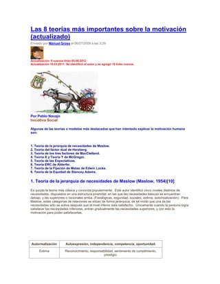 Las 8 teorías más importantes sobre la motivación
(actualizado)
Enviado por Manuel Gross el 06/07/2009 a las 3:29
Actualización: 8 nuevos links 05.06.2012.
Actualización 18.03.2011: Se identificó el autor y se agregó 18 links nuevos.
Por Pablo Navajo
Iniciativa Social
Algunas de las teorías o modelos más destacados que han intentado explicar la motivación humana
son:
1. Teoría de la jerarquía de necesidades de Maslow.
2. Teoría del factor dual de Herzberg.
3. Teoría de los tres factores de MacClelland.
4. Teoría X y Teoría Y de McGregor.
5. Teoría de las Expectativas.
6. Teoría ERC de Alderfer.
7. Teoría de la Fijación de Metas de Edwin Locke.
8. Teoría de la Equidad de Stancey Adams.
1. Teoría de la jerarquía de necesidades de Maslow (Maslow, 1954)[10]
Es quizás la teoría más clásica y conocida popularmente. Este autor identificó cinco niveles distintos de
necesidades, dispuestos en una estructura piramidal, en las que las necesidades básicas se encuentran
debajo, y las superiores o racionales arriba. (Fisiológicas, seguridad, sociales, estima, autorrealización). Para
Maslow, estas categorías de relaciones se sitúan de forma jerárquica, de tal modo que una de las
necesidades sólo se activa después que el nivel inferior esta satisfecho. Únicamente cuando la persona logra
satisfacer las necesidades inferiores, entran gradualmente las necesidades superiores, y con esto la
motivación para poder satisfacerlas.
Autorrealización Autoexpresión, independencia, competencia, oportunidad.
Estima Reconocimiento, responsabilidad, sentimiento de cumplimiento,
prestigio.
 