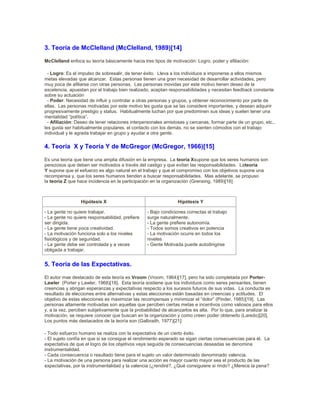 3. Teoría de McClelland (McClelland, 1989)[14]
McClelland enfoca su teoría básicamente hacia tres tipos de motivación: Logro, poder y afiliación:
- Logro: Es el impulso de sobresalir, de tener éxito. Lleva a los individuos a imponerse a ellos mismos
metas elevadas que alcanzar. Estas personas tienen una gran necesidad de desarrollar actividades, pero
muy poca de afiliarse con otras personas. Las personas movidas por este motivo tienen deseo de la
excelencia, apuestan por el trabajo bien realizado, aceptan responsabilidades y necesitan feedback constante
sobre su actuación
- Poder: Necesidad de influir y controlar a otras personas y grupos, y obtener reconocimiento por parte de
ellas. Las personas motivadas por este motivo les gusta que se las considere importantes, y desean adquirir
progresivamente prestigio y status. Habitualmente luchan por que predominen sus ideas y suelen tener una
mentalidad “política”.
- Afiliación: Deseo de tener relaciones interpersonales amistosas y cercanas, formar parte de un grupo, etc.,
les gusta ser habitualmente populares, el contacto con los demás, no se sienten cómodos con el trabajo
individual y le agrada trabajar en grupo y ayudar a otra gente.
4. Teoría X y Teoría Y de McGregor (McGregor, 1966)[15]
Es una teoría que tiene una amplia difusión en la empresa. La teoría Xsupone que los seres humanos son
perezosos que deben ser motivados a través del castigo y que evitan las responsabilidades. Lateoría
Y supone que el esfuerzo es algo natural en el trabajo y que el compromiso con los objetivos supone una
recompensa y, que los seres humanos tienden a buscar responsabilidades. Mas adelante, se propuso
la teoría Z que hace incidencia en la participación en la organización (Grensing, 1989)[16]
Hipótesis X Hipótesis Y
- La gente no quiere trabajar.
- La gente no quiere responsabilidad, prefiere
ser dirigida.
- La gente tiene poca creatividad.
- La motivación funciona solo a los niveles
fisiológicos y de seguridad.
- La gente debe ser controlada y a veces
obligada a trabajar.
- Bajo condiciones correctas el trabajo
surge naturalmente.
- La gente prefiere autonomía.
- Todos somos creativos en potencia
- La motivación ocurre en todos los
niveles
- Gente Motivada puede autodirigirse
5. Teoría de las Expectativas.
El autor mas destacado de esta teoría es Vroom (Vroom, 1964)[17], pero ha sido completada por Porter-
Lawler (Porter y Lawler, 1968)[18]. Esta teoría sostiene que los individuos como seres pensantes, tienen
creencias y abrigan esperanzas y expectativas respecto a los sucesos futuros de sus vidas. La conducta es
resultado de elecciones entre alternativas y estas elecciones están basadas en creencias y actitudes. El
objetivo de estas elecciones es maximizar las recompensas y minimizar el “dolor” (Pinder, 1985)[19]. Las
personas altamente motivadas son aquellas que perciben ciertas metas e incentivos como valiosos para ellos
y, a la vez, perciben subjetivamente que la probabilidad de alcanzarlos es alta. Por lo que, para analizar la
motivación, se requiere conocer que buscan en la organización y como creen poder obtenerlo (Laredo)[20].
Los puntos más destacados de la teoría son (Galbraith, 1977)[21]:
- Todo esfuerzo humano se realiza con la expectativa de un cierto éxito.
- El sujeto confía en que si se consigue el rendimiento esperado se sigan ciertas consecuencias para él. La
expectativa de que el logro de los objetivos vaya seguida de consecuencias deseadas se denomina
instrumentalidad.
- Cada consecuencia o resultado tiene para el sujeto un valor determinado denominado valencia.
- La motivación de una persona para realizar una acción es mayor cuanto mayor sea el producto de las
expectativas, por la instrumentalidad y la valencia (¿rendiré?, ¿Qué consiguiere si rindo? ¿Merece la pena?
 