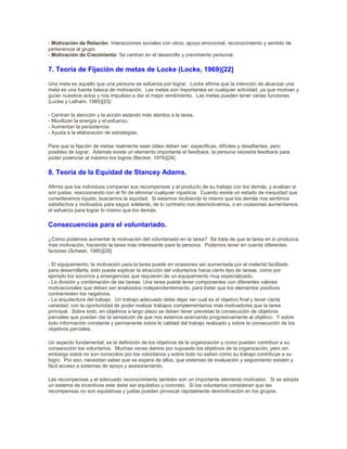 - Motivación de Relación: Interacciones sociales con otros, apoyo emocional, reconocimiento y sentido de
pertenencia al grupo.
- Motivación de Crecimiento: Se centran en el desarrollo y crecimiento personal.
7. Teoría de Fijación de metas de Locke (Locke, 1969)[22]
Una meta es aquello que una persona se esfuerza por lograr. Locke afirma que la intención de alcanzar una
meta es una fuente básica de motivación. Las metas son importantes en cualquier actividad, ya que motivan y
guían nuestros actos y nos impulsan a dar el mejor rendimiento. Las metas pueden tener varias funciones
(Locke y Latham, 1985)[23]:
- Centran la atención y la acción estando más atentos a la tarea.
- Movilizan la energía y el esfuerzo.
- Aumentan la persistencia.
- Ayuda a la elaboración de estrategias.
Para que la fijación de metas realmente sean útiles deben ser: especificas, difíciles y desafiantes, pero
posibles de lograr. Además existe un elemento importante el feedback, la persona necesita feedback para
poder potenciar al máximo los logros (Becker, 1978)[24].
8. Teoría de la Equidad de Stancey Adams.
Afirma que los individuos comparan sus recompensas y el producto de su trabajo con los demás, y evalúan si
son justas, reaccionando con el fin de eliminar cualquier injusticia. Cuando existe un estado de inequidad que
consideramos injusto, buscamos la equidad. Si estamos recibiendo lo mismo que los demás nos sentimos
satisfechos y motivados para seguir adelante, de lo contrario nos desmotivamos, o en ocasiones aumentamos
el esfuerzo para lograr lo mismo que los demás.
Consecuencias para el voluntariado.
¿Cómo podemos aumentar la motivación del voluntariado en la tarea? Se trata de que la tarea en sí produzca
más motivación, haciendo la tarea más interesante para la persona. Podemos tener en cuenta diferentes
factores (Scheier, 1985)[25]:
- El equipamiento, la motivación para la tarea puede en ocasiones ser aumentada por el material facilitado
para desarrollarla, esto puede explicar la atracción del voluntarios hacia cierto tipo de tareas, como por
ejemplo los socorros y emergencias que requieren de un equipamiento muy especializado.
- La división y combinación de las tareas: Una tarea puede tener componentes con diferentes valores
motivacionales que deben ser analizados independientemente, para tratar que los elementos positivos
contrarresten los negativos.
- La arquitectura del trabajo. Un trabajo adecuado debe dejar ver cual es el objetivo final y tener cierta
variedad, con la oportunidad de poder realizar trabajos complementarios más motivadores que la tarea
principal. Sobre todo, en objetivos a largo plazo se deben tener previstas la consecución de objetivos
parciales que puedan dar la sensación de que nos estamos acercando progresivamente al objetivo. Y sobre
todo información constante y permanente sobre la calidad del trabajo realizado y sobre la consecución de los
objetivos parciales.
Un aspecto fundamental, es la definición de los objetivos de la organización y como pueden contribuir a su
consecución los voluntarios. Muchas veces damos por supuesto los objetivos de la organización, pero sin
embargo estos no son conocidos por los voluntarios y sobre todo no saben como su trabajo contribuye a su
logro. Por eso, necesitan saber que se espera de ellos, que sistemas de evaluación y seguimiento existen y
fácil acceso a sistemas de apoyo y asesoramiento.
Las recompensas y el adecuado reconocimiento también son un importante elemento motivador. Si se adopta
un sistema de incentivos este debe ser equitativo y concreto. Si los voluntarios consideran que las
recompensas no son equitativas y justas pueden provocar rápidamente desmotivación en los grupos.
 