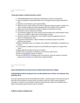 jueves, 26 de julio de 2012
8:36
15 tips para mejorar su Salud emocional y mental
1. La felicidad depende de la actitud que usted tenga y no de las circunstancias.
2. Ante los problemas usted puede decidir crecer y preguntarse que puedo aprender de
esto.
3. Aprenda a ver los fracasos como oportunidades.
4. Diferencie entre metas y deseos: Una meta es algo que usted se propone a realizar y lo
logra, un deseo es algo que usted se propone pero que no define cómo realizarlo.
5. Sueñe, pero lo más importante cumpla sus deseos y conviértalos en metas.
6. Desarrolle y cultive relaciones de amistad.
7. Una amistad es alguien con el que usted se sienta cómodo, feliz, pueda expresar lo que
siente y no lo regañen, alguien que le brinde apoyo, consejo.
8. Aprenda a expresar sus emociones, ante cualquier situación pregúntese ¿cómo se
siente? Y compártalo con otros.
9. No guarde resentimientos, si algo le molestó comuníquelo. Busque el momento
oportuno para hacerlo.
10.Realice actividades extras a su trabajo: cursos, deportes. Planifíquelas e inclúyelas en su
horario.
11.Si no le gustan los deportes, busque otras actividades que le gusten y lo saquen de la
rutina.
12.Dígase algo bonito todos los días por la mañana.
13.Revise que su vocabulario sea positivo y no de crítica a usted mismo.
14.Cuide su alimentación. Busque un balance.
15.Ante una situación no se deje guiar por sus emociones. Antes de resolver la situación
busque estar tranquilo con usted mismo y luego enfréntelo.
jueves, 26 de julio de 2012
8:54
CINCO SENTIMIENTOS DE CULPAS EN LOS ULTIMOS CINCO MINUTOS AL MORIR
1) Ojalá hubiese tenido el coraje para vivir una vida auténtica por mí mismo, no la vida que otros
esperaban de mí.
Es el auto reproche que más ha escuchado Bronnie Ware. "Cuando la gente se da cuenta de que su
vida está casi terminada y mira hacia atrás con lucidez, es fácil ver cuántos sueños quedaron
truncados. La mayoría no ha realizado ni siquiera la mitad de ellos y debe morir sabiendo que se
debe a las elecciones que ha hecho o que no ha hecho".
2) Ojalá no hubiese trabajado tanto
 