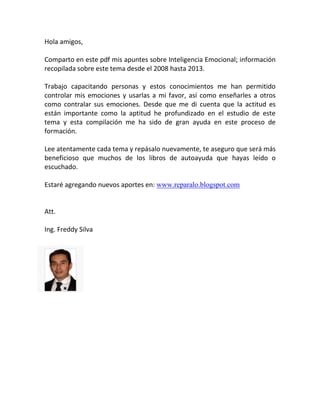 Hola amigos,
Comparto en este pdf mis apuntes sobre Inteligencia Emocional; información
recopilada sobre este tema desde el 2008 hasta 2013.
Trabajo capacitando personas y estos conocimientos me han permitido
controlar mis emociones y usarlas a mi favor, así como enseñarles a otros
como contralar sus emociones. Desde que me di cuenta que la actitud es
están importante como la aptitud he profundizado en el estudio de este
tema y esta compilación me ha sido de gran ayuda en este proceso de
formación.
Lee atentamente cada tema y repásalo nuevamente, te aseguro que será más
beneficioso que muchos de los libros de autoayuda que hayas leído o
escuchado.
Estaré agregando nuevos aportes en: www.reparalo.blogspot.com
Att.
Ing. Freddy Silva
 