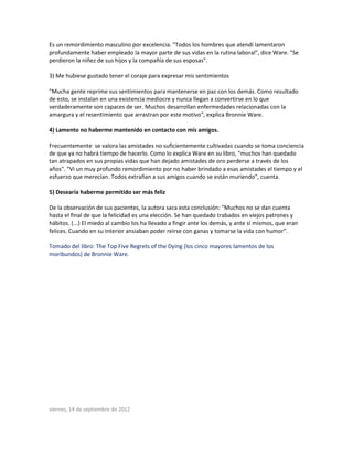 Es un remordimiento masculino por excelencia. "Todos los hombres que atendí lamentaron
profundamente haber empleado la mayor parte de sus vidas en la rutina laboral", dice Ware. "Se
perdieron la niñez de sus hijos y la compañía de sus esposas".
3) Me hubiese gustado tener el coraje para expresar mis sentimientos
"Mucha gente reprime sus sentimientos para mantenerse en paz con los demás. Como resultado
de esto, se instalan en una existencia mediocre y nunca llegan a convertirse en lo que
verdaderamente son capaces de ser. Muchos desarrollan enfermedades relacionadas con la
amargura y el resentimiento que arrastran por este motivo", explica Bronnie Ware.
4) Lamento no haberme mantenido en contacto con mis amigos.
Frecuentemente se valora las amistades no suficientemente cultivadas cuando se toma conciencia
de que ya no habrá tiempo de hacerlo. Como lo explica Ware en su libro, "muchos han quedado
tan atrapados en sus propias vidas que han dejado amistades de oro perderse a través de los
años". "Vi un muy profundo remordimiento por no haber brindado a esas amistades el tiempo y el
esfuerzo que merecían. Todos extrañan a sus amigos cuando se están muriendo", cuenta.
5) Desearía haberme permitido ser más feliz
De la observación de sus pacientes, la autora saca esta conclusión: "Muchos no se dan cuenta
hasta el final de que la felicidad es una elección. Se han quedado trabados en viejos patrones y
hábitos. (...) El miedo al cambio los ha llevado a fingir ante los demás, y ante sí mismos, que eran
felices. Cuando en su interior ansiaban poder reírse con ganas y tomarse la vida con humor".
Tomado del libro: The Top Five Regrets of the Dying (los cinco mayores lamentos de los
moribundos) de Bronnie Ware.
viernes, 14 de septiembre de 2012
 