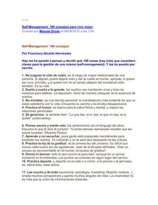 13:24
Self-Management: 100 consejos para vivir mejor
Enviado por Manuel Gross el 04/08/2010 a las 3:06
Self-Management: 100 consejos
Por Francisco Alcaide Hernández
Hoy me he parado a pensar y decidir qué 100 cosas (hay más) que considero
claves para la gestión de uno mismo (self-management). Y las he puesto por
escrito:
1. No juzgues la vida de nadie, es el rasgo de mayor mediocridad de una
persona. Si alguien quiere dejarlo todo y dar la vuelta al mundo, apóyale; si quiere
ser cura, anímalo; y si quiere vivir en el campo alejado del mundanal ruido,
también. Es su vida.
2. Sueña y sueña a lo grande, los sueños nos mantienen vivos y tiran de
nosotros para delante. La depresión, dicho de manera coloquial, es la ausencia de
sueños.
3. No envidies, es una derrota personal, la manifestación más evidente de que no
estás satisfecho con tu vida. Encuentra tu camino y la envidia desaparecerá.
4. Practica el humor, es bueno para la salud física y mental, y mejora las
relaciones personales.
5. Sé generoso, te sentirás bien: “Lo que das, te lo das; lo que no das, te lo
quitas” (Jodorowsky).
6. Piensa menos y siente más: los sentimientos son el lenguaje del alma.
Escucha lo que te dice el corazón: “Cuando piensas demasiado impides que las
cosas sucedan” (Rosario Flores).
7. Aprende a no escuchar, poca gente está preparada mentalmente para
entender tus sueños. Te criticarán y no te será fácil abstraerte de las críticas.
8. Practica la ley de la gratitud, es la primera ley del universo. Es difícil que
ocurra nada bueno sin ser agradecido. Jean de la Bruyére afirmaba: “Solo un
exceso es recomendable en el mundo: el exceso de gratitud”.
9. Omnia in bonum: todo lo que ocurre es para bien, aunque en un primer
momento no lo entiendas. Los puntos se conectan en algún lugar del camino.
10. Practica deporte, y deporte no es sólo ir a correr, a la piscina o al gimnasio,
es, sobre todo, estar activo.
11. Lee mucho y de todo (economía, psicología, marketing, filosofía, historia...),
amplia muchas perspectivas y aporta muchos ángulos de vista. La creatividad no
es más que la unión de informaciones distantes.
 