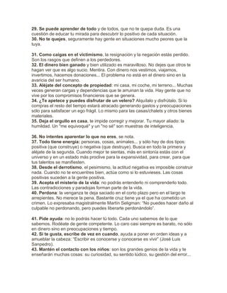 29. Se puede aprender de todo y de todos, que no te quepa duda. Es una
cuestión de educar tu mirada para descubrir lo positivo de cada situación.
30. No te quejes, seguramente hay gente en situaciones mucho peores que la
tuya.
31. Como caigas en el victimismo, la resignación y la negación estás perdido.
Son los rasgos que definen a los perdedores.
32. El dinero bien ganado y bien utilizado es maravilloso. No dejes que otros te
hagan ver que es algo sucio. Mentira. Con dinero nos vestimos, viajamos,
invertimos, hacemos donaciones... El problema no está en el dinero sino en la
avaricia del ser humano.
33. Aléjate del concepto de propiedad: mi casa, mi coche, mi terreno... Muchas
veces generan cargas y dependencias que te arruinan la vida. Hay gente que no
vive por los compromisos financieros que se genera.
34. ¿Te apetece y puedes disfrutar de un velero? Alquílalo y disfrútalo. Si lo
compras el resto del tiempo estará atracado generando gastos y preocupaciones
sólo para satisfacer un ego frágil. Lo mismo para las casas/chalets y otros bienes
materiales.
35. Deja el orgullo en casa, te impide corregir y mejorar. Tu mayor aliado: la
humildad. Un "me equivoqué" y un "no sé" son muestras de inteligencia.
36. No intentes aparentar lo que no eres, se nota.
37. Todo tiene energía: personas, cosas, animales... y sólo hay de dos tipos:
positiva (que construye) o negativa (que destruye). Busca en todo la primera y
aléjate de la segunda. Cuando mejor te sientas, más en sintonía estás con el
universo y en un estado más proclive para la expansividad, para crear, para que
tus talentos se manifiesten.
38. Desde el derrotismo, el pesimismo, la actitud negativa es imposible construir
nada. Cuando no te encuentres bien, actúa como si lo estuvieses. Las cosas
positivas suceden a la gente positiva.
39. Acepta el misterio de la vida: no podrás entenderlo ni comprenderlo todo.
Las contradicciones y paradojas forman parte de la vida.
40. Perdona: la venganza te deja saciado en el corto plazo pero en el largo te
arrepientes. No merece la pena. Bastante cruz tiene ya el que ha cometido un
crimen. Lo expresaba magistralmente Martín Seligman: “No puedes hacer daño al
culpable no perdonando, pero puedes liberarte perdonándolo”.
41. Pide ayuda: no lo podrás hacer tú todo. Cada uno sabemos de lo que
sabemos. Rodéate de gente competente. Lo caro casi siempre es barato, no sólo
en dinero sino en preocupaciones y tiempo.
42. Si te gusta, escribe de vez en cuando, ayuda a poner en orden ideas y a
amueblar la cabeza: “Escribir es conocerse y conocerse es vivir” (José Luis
Sanpedro).
43. Mantén el contacto con los niños: son los grandes genios de la vida y te
enseñarán muchas cosas: su curiosidad, su sentido lúdico, su gestión del error...
 
