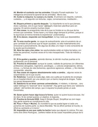 44. Mantén el contacto con los animales: Eduadro Punset explicaba: “La
inteligencia emocional la aprendí de los animales”. Me lo creo.
45. Cuida tu máquina: tu cuerpo y tu mente. El primero con deporte, nutrición,
cuidados...; y el segundo con lecturas, viajes, conversaciones, meditación...
46. Dispara primero y apunta después: “Lo importante no es lo que piensas,
dices o planeas, sino lo que haces” (@blpgirl). Está bien planificar pero sin
pasarse. El camino enseña muchas cosas.
47. Haz cosas: te arrepentirás más de lo que no hiciste en su día que de los
errores que cometiste: “Entre hacer y no hacer elige siempre lo primero, porque si
te equivocas al menos tendrás la experiencia” (Jodorowsky).
48. Si te atacan, responde con tranquilidad, no hay nada que desestabilice
más.
49. Tú eres mucha gente, no vayas de autosuficiente: eres el sumatorio de un
gran cantidad de personas que te hayan ayudado, no sólo materialmente sino
emocional o personalmente. De algunas de ellas a lo mejor ni eres consciente de
la ayuda que te prestaron.
50. Abre los ojos y los oídos: las oportunidades están en todos los lados y en
todas las personas, muchas veces en lo más insospechado. Todo da indicios y
pruebas.
51. Si te gustan y puedes, aprende idiomas, te abrirán muchas puertas en lo
profesional y en lo personal.
52. Practica la diversidad: aunque te cueste, rodéate de personas con diferentes
profesiones (abogados, ingenieros, psicólogos...), culturas (anglosajones, latinos,
chinos...) y formas de vida (bohemios, ejecutivos agresivos, artistas...). No intentes
comprender, absorbe.
53. Haz cosas sin esperar absolutamente nada a cambio... algunas veces te
sorprenderás con lo que ocurre.
54. Relativiza: Cuando te duela algo, date una vuelta por la planta de oncología
de un hospital infantil, por una cárcel o por un barrio marginal de drogas. Todas
tus penas desaparecerán.
55. Sabiduría no es tener carreras universitarias, ni másters, ni idiomas... sino
saber distinguir lo “esencial” de lo “accidental”. Hay gente que tiene una “sabiduría
callada”, del hombre del campo, que ni siquiera ha pisado jamás un aula.
Escúchalos.
56. Quien quiere hacer algo busca la forma; quien no quiere busca excusas. Así
de claro. Si de verdad quieres un objetivo, lo lograrás.
57. Practica la fórmula KISS: Keep It Simple Stupid. Simplificar es vivir mejor.
Hay gente experta en complicarse la vida.
58. Poco + Poco = Mucho. Es increíble lo que se puede lograr si cada uno
ponemos de nuestra parte. Lo decía Mandela: “No es difícil cambiar el mundo, lo
difícil es cambiarte a ti mismo”.
59. Imposible es eso que nadie ha hecho hasta que alguien lo rubrica. Por eso,
como dice Silvio Rodríguez, “prefiero hablar de las cosas imposibles porque de lo
 