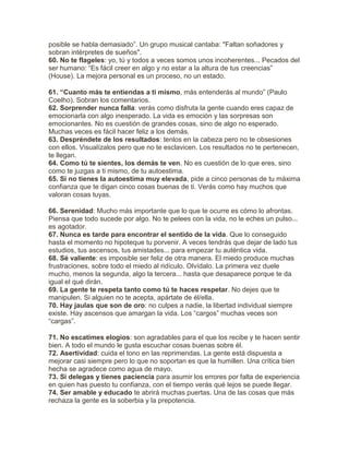 posible se habla demasiado”. Un grupo musical cantaba: "Faltan soñadores y
sobran intérpretes de sueños".
60. No te flageles: yo, tú y todos a veces somos unos incoherentes... Pecados del
ser humano: “Es fácil creer en algo y no estar a la altura de tus creencias”
(House). La mejora personal es un proceso, no un estado.
61. “Cuanto más te entiendas a ti mismo, más entenderás al mundo” (Paulo
Coelho). Sobran los comentarios.
62. Sorprender nunca falla: verás como disfruta la gente cuando eres capaz de
emocionarla con algo inesperado. La vida es emoción y las sorpresas son
emocionantes. No es cuestión de grandes cosas, sino de algo no esperado.
Muchas veces es fácil hacer feliz a los demás.
63. Despréndete de los resultados: tenlos en la cabeza pero no te obsesiones
con ellos. Visualízalos pero que no te esclavicen. Los resultados no te pertenecen,
te llegan.
64. Como tú te sientes, los demás te ven. No es cuestión de lo que eres, sino
como te juzgas a ti mismo, de tu autoestima.
65. Si no tienes la autoestima muy elevada, pide a cinco personas de tu máxima
confianza que te digan cinco cosas buenas de ti. Verás como hay muchos que
valoran cosas tuyas.
66. Serenidad: Mucho más importante que lo que te ocurre es cómo lo afrontas.
Piensa que todo sucede por algo. No te pelees con la vida, no le eches un pulso...
es agotador.
67. Nunca es tarde para encontrar el sentido de la vida. Que lo conseguido
hasta el momento no hipoteque tu porvenir. A veces tendrás que dejar de lado tus
estudios, tus ascensos, tus amistades... para empezar tu auténtica vida.
68. Sé valiente: es imposible ser feliz de otra manera. El miedo produce muchas
frustraciones, sobre todo el miedo al ridículo. Olvídalo. La primera vez duele
mucho, menos la segunda, algo la tercera... hasta que desaparece porque te da
igual el qué dirán.
69. La gente te respeta tanto como tú te haces respetar. No dejes que te
manipulen. Si alguien no te acepta, apártate de él/ella.
70. Hay jaulas que son de oro: no culpes a nadie, la libertad individual siempre
existe. Hay ascensos que amargan la vida. Los “cargos” muchas veces son
“cargas”.
71. No escatimes elogios: son agradables para el que los recibe y te hacen sentir
bien. A todo el mundo le gusta escuchar cosas buenas sobre él.
72. Asertividad: cuida el tono en las reprimendas. La gente está dispuesta a
mejorar casi siempre pero lo que no soportan es que la humillen. Una crítica bien
hecha se agradece como agua de mayo.
73. Si delegas y tienes paciencia para asumir los errores por falta de experiencia
en quien has puesto tu confianza, con el tiempo verás qué lejos se puede llegar.
74. Ser amable y educado te abrirá muchas puertas. Una de las cosas que más
rechaza la gente es la soberbia y la prepotencia.
 