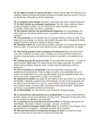 75. No dejes la suerte en manos del azar: cuando quieres algo de verdad (no de
palabra), todas las piezas del puzzle empiezan a encajar para que ocurra. Ten fe y
no abandones. Recuerda lo de los obstáculos.
76. La soledad como refugio está bien; como forma de vida te mata lentamente.
77. Es fácil olvidar los mensajes importantes. Por ello, citas, objetivos, ideas...
ponlos en lugares visibles. Ten un visual board, utiliza símbolos que te lo
recuerden, utiliza frases de ánimo y positivas...
78. No intentes eliminar los pensamientos negativos sino reemplázalos con
otros positivos. No luches contra lo que “no quieres” sino pon el foco en lo que
“quieres”.
79. Ten paciencia: no se siembra hoy y se recoge mañana. Es ley de vida. Todo
llega, pero no desistas. La vida es una cuestión de pegar tiros. Después de haber
pegado muchos empiezas a ajustar el disparo mejor.
80. Aprende a decir no: al principio te pueden rechazar, con el paso del tiempo te
pone en valor. Si crees que lo que ofreces lo vale, salvo excepciones, no cedas.
81. Uno de los grandes males sociales es la educación que nos uniformiza y
nos mete a todos en el mismo saco. Cuidado con lo que aprendes. Educar es
ayudar a cada persona a ser ella misma; educar es ayudar a una persona a ser
feliz.
82. Comete locuras de vez en cuando: “El que esté libre de pecado... no sabe lo
que se pierde” (@fanultra). No vayas dando una imagen exquisita, es mentira.
Nadie somos ángeles. Además, errar –incluso intencionadamente- elimina
presiones.
83. Pon en práctica tu creatividad: crear es una de las cosas que más
satisfacciones proporciona. Crear es dejar tu huella, es la posibilidad de ser tú
mismo. La creatividad no es una cosa del trabajo, sino de cualquier ámbito de la
vida: en la cocina, preparando un viaje o en una fiesta.
84. Gestiona el cambio: las cosas no son estáticas sino que varían con el tiempo.
Sé flexible y adáptate y gestiona las circunstancias, de otro modo lo pasarás mal.
La vida es como el clima, es el que es, pero si llueve, toma el paraguas; si hace
frío, ponte el abrigo; si tienes calor, enciende el aire acondicionado... Refunfuñar
por lo que no es posible cambiar es inmadurez.
85. La honestidad, con uno mismo y con los demás, merece la pena.
86. Lo esencial de cada persona es su singularidad: “Lo que te hace diferente,
te hace valioso; lo que hace diferente, te hace único”. Recuerda: no hay otro como
tú. No existen los repetidos, ¡aprovéchalo!
87. La amistad no es conocerse de muchos años. Amistad es intercambio de
intimidades, discreción, respeto, no juzgar... por eso, no abunda.
88. Los mayores enemigos suelen estar cerca: si tu familia, si tus amigos, si tus
compañeros no te respetan... mándales a paseo. No te merecen.
89. No exprimas tanto la naranja que amargue el zumo. La avaricia rompe
saco. A veces por no renunciar a un poco se pierde todo.
 