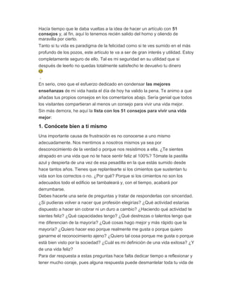 Hacía tiempo que le daba vueltas a la idea de hacer un artículo con 51
consejos y, al fin, aquí lo tenemos recién salido del horno y oliendo de
maravilla por cierto.
Tanto si tu vida es paradigma de la felicidad como si te ves sumido en el más
profundo de los pozos, este artículo te va a ser de gran interés y utilidad. Estoy
completamente seguro de ello. Tal es mi seguridad en su utilidad que si
después de leerlo no quedas totalmente satisfecho te devuelvo tu dinero
.
En serio, creo que el esfuerzo dedicado en condensar las mejores
enseñanzas de mi vida hasta el día de hoy ha valido la pena. Te animo a que
añadas tus propios consejos en los comentarios abajo. Sería genial que todos
los visitantes compartieran al menos un consejo para vivir una vida mejor.
Sin más demora, he aquí la lista con los 51 consejos para vivir una vida
mejor:
1. Conócete bien a ti mismo
Una importante causa de frustración es no conocerse a uno mismo
adecuadamente. Nos mentimos a nosotros mismos ya sea por
desconocimiento de la verdad o porque nos resistimos a ella. ¿Te sientes
atrapado en una vida que no te hace sentir feliz al 100%? Tómate la pastilla
azul y despierta de una vez de esa pesadilla en la que estás sumido desde
hace tantos años. Tienes que replantearte si los cimientos que sustentan tu
vida son los correctos o no. ¿Por qué? Porque si los cimientos no son los
adecuados todo el edificio se tambaleará y, con el tiempo, acabará por
derrumbarse.
Debes hacerte una serie de preguntas y tratar de responderlas con sinceridad.
¿Si pudieras volver a nacer que profesión elegirías? ¿Qué actividad estarías
dispuesto a hacer sin cobrar ni un duro a cambio? ¿Haciendo qué actividad te
sientes feliz? ¿Qué capacidades tengo? ¿Qué destrezas o talentos tengo que
me diferencian de la mayoría? ¿Qué cosas hago mejor y más rápido que la
mayoría? ¿Quiero hacer eso porque realmente me gusta o porque quiero
ganarme el reconocimiento ajeno? ¿Quiero tal cosa porque me gusta o porque
está bien visto por la sociedad? ¿Cuál es mi definición de una vida exitosa? ¿Y
de una vida feliz?
Para dar respuesta a estas preguntas hace falta dedicar tiempo a reflexionar y
tener mucho coraje, pues alguna respuesta puede desmantelar toda tu vida de
 