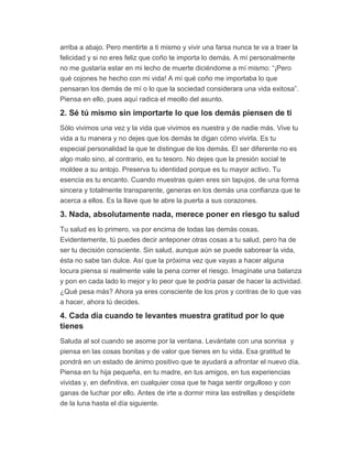 arriba a abajo. Pero mentirte a ti mismo y vivir una farsa nunca te va a traer la
felicidad y si no eres feliz que coño te importa lo demás. A mí personalmente
no me gustaría estar en mi lecho de muerte diciéndome a mí mismo: “¡Pero
qué cojones he hecho con mi vida! A mí qué coño me importaba lo que
pensaran los demás de mí o lo que la sociedad considerara una vida exitosa”.
Piensa en ello, pues aquí radica el meollo del asunto.
2. Sé tú mismo sin importarte lo que los demás piensen de ti
Sólo vivimos una vez y la vida que vivimos es nuestra y de nadie más. Vive tu
vida a tu manera y no dejes que los demás te digan cómo vivirla. Es tu
especial personalidad la que te distingue de los demás. El ser diferente no es
algo malo sino, al contrario, es tu tesoro. No dejes que la presión social te
moldee a su antojo. Preserva tu identidad porque es tu mayor activo. Tu
esencia es tu encanto. Cuando muestras quien eres sin tapujos, de una forma
sincera y totalmente transparente, generas en los demás una confianza que te
acerca a ellos. Es la llave que te abre la puerta a sus corazones.
3. Nada, absolutamente nada, merece poner en riesgo tu salud
Tu salud es lo primero, va por encima de todas las demás cosas.
Evidentemente, tú puedes decir anteponer otras cosas a tu salud, pero ha de
ser tu decisión consciente. Sin salud, aunque aún se puede saborear la vida,
ésta no sabe tan dulce. Así que la próxima vez que vayas a hacer alguna
locura piensa si realmente vale la pena correr el riesgo. Imagínate una balanza
y pon en cada lado lo mejor y lo peor que te podría pasar de hacer la actividad.
¿Qué pesa más? Ahora ya eres consciente de los pros y contras de lo que vas
a hacer, ahora tú decides.
4. Cada día cuando te levantes muestra gratitud por lo que
tienes
Saluda al sol cuando se asome por la ventana. Levántate con una sonrisa y
piensa en las cosas bonitas y de valor que tienes en tu vida. Esa gratitud te
pondrá en un estado de ánimo positivo que te ayudará a afrontar el nuevo día.
Piensa en tu hija pequeña, en tu madre, en tus amigos, en tus experiencias
vividas y, en definitiva, en cualquier cosa que te haga sentir orgulloso y con
ganas de luchar por ello. Antes de irte a dormir mira las estrellas y despídete
de la luna hasta el día siguiente.
 