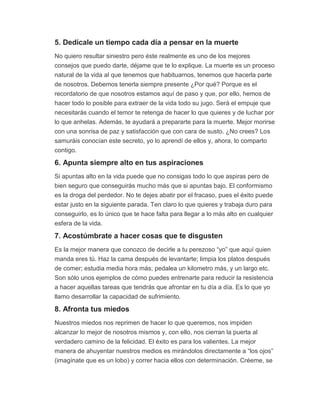 5. Dedícale un tiempo cada día a pensar en la muerte
No quiero resultar siniestro pero éste realmente es uno de los mejores
consejos que puedo darte, déjame que te lo explique. La muerte es un proceso
natural de la vida al que tenemos que habituarnos, tenemos que hacerla parte
de nosotros. Debemos tenerla siempre presente ¿Por qué? Porque es el
recordatorio de que nosotros estamos aquí de paso y que, por ello, hemos de
hacer todo lo posible para extraer de la vida todo su jugo. Será el empuje que
necesitarás cuando el temor te retenga de hacer lo que quieres y de luchar por
lo que anhelas. Además, te ayudará a prepararte para la muerte. Mejor morirse
con una sonrisa de paz y satisfacción que con cara de susto. ¿No crees? Los
samuráis conocían este secreto, yo lo aprendí de ellos y, ahora, lo comparto
contigo.
6. Apunta siempre alto en tus aspiraciones
Si apuntas alto en la vida puede que no consigas todo lo que aspiras pero de
bien seguro que conseguirás mucho más que si apuntas bajo. El conformismo
es la droga del perdedor. No te dejes abatir por el fracaso, pues el éxito puede
estar justo en la siguiente parada. Ten claro lo que quieres y trabaja duro para
conseguirlo, es lo único que te hace falta para llegar a lo más alto en cualquier
esfera de la vida.
7. Acostúmbrate a hacer cosas que te disgusten
Es la mejor manera que conozco de decirle a tu perezoso “yo” que aquí quien
manda eres tú. Haz la cama después de levantarte; limpia los platos después
de comer; estudia media hora más; pedalea un kilometro más, y un largo etc.
Son sólo unos ejemplos de cómo puedes entrenarte para reducir la resistencia
a hacer aquellas tareas que tendrás que afrontar en tu día a día. Es lo que yo
llamo desarrollar la capacidad de sufrimiento.
8. Afronta tus miedos
Nuestros miedos nos reprimen de hacer lo que queremos, nos impiden
alcanzar lo mejor de nosotros mismos y, con ello, nos cierran la puerta al
verdadero camino de la felicidad. El éxito es para los valientes. La mejor
manera de ahuyentar nuestros medios es mirándolos directamente a “los ojos”
(imagínate que es un lobo) y correr hacia ellos con determinación. Créeme, se
 