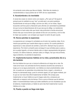 irá corriendo como alma que lleva el diablo. Sólo libre de miedos (o
manteniéndolos a raya) podrás dar el 100% de tus capacidades.
9. Acostúmbrate a lo inevitable
A veces las cosas no vienen como uno espera. ¿Por qué yo? Da igual el
porqué pues la realidad es que “eso” ya está aquí y es para quedarse.
Acostúmbrate al mal que te aflige, convive con ello y no te rindas. Sigue
buscando caminos para tu liberación pero afronta con serenidad la posibilidad
de que nunca te desembaraces de lo que sea que te aflige. La resistencia
constante no hará nada más que hacer más profunda tu herida emocional.
Ahora más que nunca tienes que saludar el día con una sonrisa y vivir la vida
lo mejor que puedas. Los consejos que siguen te serán de gran ayuda.
10. Nunca pierdas la esperanza
La esperanza por conseguir lo anhelado es el motor de nuestras vidas. Es la
mecha que permite que nuestra llama siga su camino. En cuanto pierdas la
esperanza tu vida carecerá de sentido y será el fin. Siempre hay luz para la
esperanza. Pon todo tu empeño para conseguir lo que anhelas paso a paso y,
de no poder lograrlo, al menos habrás sido un digno representante del género
humano. En última instancia, siempre cabe un milagro. Así que mira al frente,
sigue andando y no pierdas la esperanza.
11. Implementa buenos hábitos en tu vida y practícalos día sí y
día también
Son los hábitos los que van a marcar la diferencia a lo largo de tu vida. De
nada sirve hacer una actividad de forma obsesiva durante dos semanas si
luego ya no se sigue practicando. Los hábitos se crean practicándolos cada
día, si puede ser en parecidas circunstancias (hora y lugar), y durante un
tiempo no demasiado largo, pues lo contrario agota y lo que agota molesta, por
lo que se nos hará más difícil implementar el hábito. Mi consejo para
implementar un buen hábito es que lo hagas cada día y empieces por
dedicarle un espacio corto de tiempo. Poco a poco el tiempo que le dedicas
debe ir incrementándose hasta que estés satisfecho con los resultados que de
él obtienes. Implementado un hábito te será más fácil implementar nuevos
hábitos en tu vida.
12. Pasito a pasito se llega más lejos
 