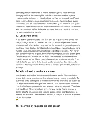 Estoy seguro que ya conoces el cuento de la tortuga y la liebre. Pues sé
tortuga y olvídate de correr rápido, pues las cosas que merecen la pena
cuestan mucho esfuerzo y corriendo rápido también te cansas rápido. Paso a
paso es como llegarás algún día al destino deseado. Es como el que quiere
levantar 50 kilos sin haber entrenado nunca antes. ¿Qué pasará? Pues que no
tan sólo no los levantará sino que además se romperá por la mitad. Eso mismo
vale para cualquier esfera de la vida. No trates de correr más de la cuenta si
no quieres acabar mal parado.
13. Despiértate antes
A día de hoy yo me despierto a las 6:30 am. No es que sea muy pronto pero
tampoco tengo necesidad de más. Para mí lo ideal es despertarse cuando
empieza a salir el sol. Así es como está escrito en nuestros genes después de
cientos de miles de años de vida sin electricidad. No es natural, ni bueno para
nuestra salud, el quedarse muchas horas despierto por la noche. Pero no tan
sólo por salud, que no es poco, sino también por la productividad que se gana.
Despiértate antes (no antes de las 5 am, pues tampoco eso está escrito en
nuestro genes) y a las 10 am, cuando la gente justo empieza a trabajar tú ya
habrás hecho gran parte de las tareas que tuvieras asignadas. Además, la
tranquilidad de las primeras horas del día es perfecta para meditar, reflexionar
y trabajar.
14. Vete a dormir a una hora prudente
Intenta evitar por encima de todo quitarte horas de sueño. Si te despiertas
pronto duérmete pronto. Acostumbra a tu cuerpo a un horario y respétalo. Tu
cuerpo es como un reloj que si no lo tocas mucho no necesitará los ajustes de
un relojero (y quien dice relojero dice médico).Cada persona es un mundo en
cuanto a las horas que necesita para tener un descanso adecuado. Tú sabrás
cuál es el tuyo. El mío, por ahora, son 6 horas y media. Exacto, me voy a
dormir a las 12 pm. Aunque eso no quita que de vez en cuando alargues la
hora de irte a dormir. Todos tenemos derecho a salir por la noche a divertirnos
de vez en cuando
.
15. Resérvate un rato cada día para pensar
 
