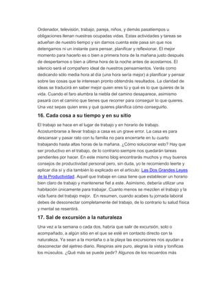 Ordenador, televisión, trabajo, pareja, niños, y demás pasatiempos u
obligaciones llenan nuestras ocupadas vidas. Estas actividades y tareas se
adueñan de nuestro tiempo y sin darnos cuenta este pasa sin que nos
detengamos ni un instante para pensar, planificar y reflexionar. El mejor
momento para hacerlo es o bien a primera hora de la mañana justo después
de despertarnos o bien a última hora de la noche antes de acostarnos. El
silencio será el compañero ideal de nuestros pensamientos. Verás como
dedicando sólo media hora al día (una hora sería mejor) a planificar y pensar
sobre las cosas que te interesan pronto obtendrás resultados. La claridad de
ideas se traducirá en saber mejor quien eres tú y qué es lo que quieres de la
vida. Cuando el faro alumbra la niebla del camino desaparece, asimismo
pasará con el camino que tienes que recorrer para conseguir lo que quieres.
Una vez sepas quien eres y qué quieres planifica cómo conseguirlo.
16. Cada cosa a su tiempo y en su sitio
El trabajo se hace en el lugar de trabajo y en horario de trabajo.
Acostumbrarse a llevar trabajo a casa es un grave error. La casa es para
descansar y pasar rato con tu familia no para encerrarte en tu cuarto
trabajando hasta altas horas de la mañana. ¿Cómo solucionar esto? Hay que
ser productivo en el trabajo, de lo contrario siempre nos quedarán tareas
pendientes por hacer. En este mismo blog encontrarás muchos y muy buenos
consejos de productividad personal pero, sin duda, yo te recomiendo leerte y
aplicar día sí y día también lo explicado en el artículo: Las Dos Grandes Leyes
de la Productividad. Aquel que trabaje en casa tiene que establecer un horario
bien claro de trabajo y mantenerse fiel a este. Asimismo, debería utilizar una
habitación únicamente para trabajar. Cuanto menos se mezclen el trabajo y la
vida fuera del trabajo mejor. En resumen, cuando acabes tu jornada laboral
debes de desconectar completamente del trabajo, de lo contrario tu salud física
y mental se resentirá.
17. Sal de excursión a la naturaleza
Una vez a la semana o cada dos, habría que salir de excursión, solo o
acompañado, a algún sitio en el que se esté en contacto directo con la
naturaleza. Ya sean a la montaña o a la playa las excursiones nos ayudan a
desconectar del ajetreo diario. Respiras aire puro, alegras la vista y tonificas
los músculos. ¿Qué más se puede pedir? Algunos de los recuerdos más
 