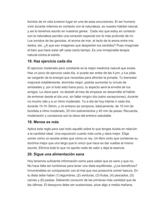 bonitos de mi vida tuvieron lugar en una de esas excursiones. El ser humano
vivió durante milenios en contacto con la naturaleza, es nuestro hábitat natural,
y así lo tenemos escrito en nuestros genes. Cada vez que estoy en contacto
con la naturaleza percibo una conexión especial con lo más profundo de mí.
Los sonidos de las gaviotas, el aroma de mar, el tacto de la arena entre mis
dedos, etc. ¿A que son imágenes que despiertan tus sentidos? Pues imagínate
el bien que hace estar allí cada cierto tiempo. Es una inmejorable terapia
natural contra el estrés.
18. Haz ejercicio cada día
El ejercicio moderado pero constante es la mejor medicina natural que existe.
Haz un poco de ejercicio cada día, si puede ser antes de las 4 pm, y tus pilas
se cargarán de la energía que necesitas para afrontar la jornada. Tu bienestar
mejorará notablemente, dormirás mejor, podrás aumentar tu círculo de
amistades y, por si todo esto fuera poco, tu aspecto será la envidia de tus
amigos. La clave para no desistir al mes de empezar es desarrollar el hábito
de entrenar desde el día uno, sin fallar ningún día (salvo excepciones), durante
no mucho rato y a un ritmo moderado. Yo a día de hoy intento ir cada día,
durante 1h-1h 30min, y mi entreno se compone, básicamente, de 15 min de
bicicleta a ritmo moderado, 20 min estiramientos y 40 min de pesas. Recuerda,
moderación y constancia son la clave del entreno saludable.
19. Menos es más
Aplica esta regla para casi todo aquello sobre lo que tengas dudas en relación
a la cantidad ideal. Una exposición cuanto más corta y clara mejor. Elige
comer como un asceta antes que como un rey. Un libro corto que condense su
doctrina mejor que uno largo que lo único que hace es dar vueltas al mismo
asunto. Elimina todo lo que no aporte nada de valor y deja la esencia.
20. Sigue una alimentación sana
Hoy tenemos suficiente información como para saber que es sano y que no.
No hace falta ser lumbreras para tener una dieta equilibrada. ¿Los beneficios?
Innumerables en comparación con el mal que nos produciría comer basura. En
tu dieta debe haber (1) legumbres, (2) verduras, (3) frutas, (4) pescados, (5)
carnes y (6) pastas. Debiendo consumir de las primeras más cantidad que de
las últimas. El desayuno debe ser sustancioso, picar algo a media mañana,
 