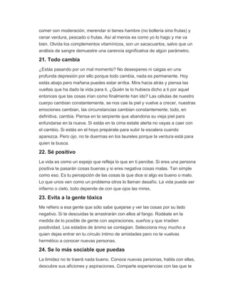 comer con moderación, merendar si tienes hambre (no bollería sino frutas) y
cenar verdura, pescado o frutas. Así al menos es como yo lo hago y me va
bien. Olvida los complementos vitamínicos, son un sacacuartos, salvo que un
análisis de sangre demuestre una carencia significativa de algún parámetro.
21. Todo cambia
¿Estás pasando por un mal momento? No desesperes ni caigas en una
profunda depresión por ello porque todo cambia, nada es permanente. Hoy
estás abajo pero mañana puedes estar arriba. Mira hacia atrás y piensa las
vueltas que ha dado la vida para ti. ¿Quién te lo hubiera dicho a ti por aquel
entonces que las cosas irían como finalmente han ido? Las células de nuestro
cuerpo cambian constantemente, se nos cae la piel y vuelve a crecer, nuestras
emociones cambian, las circunstancias cambian constantemente, todo, en
definitiva, cambia. Piensa en la serpiente que abandona su vieja piel para
enfundarse en la nueva. Si estás en la cima estate alerta no vayas a caer con
el cambio. Si estás en el hoyo prepárate para subir la escalera cuando
aparezca. Pero ojo, no te duermas en los laureles porque la ventura está para
quien la busca.
22. Sé positivo
La vida es como un espejo que refleja lo que en ti percibe. Si eres una persona
positiva te pasarán cosas buenas y si eres negativa cosas malas. Tan simple
como eso. Es tu percepción de las cosas la que dice si algo es bueno o malo.
Lo que unos ven como un problema otros lo llaman desafío. La vida puede ser
infierno o cielo, todo depende de con que ojos las mires.
23. Evita a la gente tóxica
Me refiero a esa gente que sólo sabe quejarse y ver las cosas por su lado
negativo. Si te descuidas te arrastrarán con ellos al fango. Rodéate en la
medida de lo posible de gente con aspiraciones, sueños y que irradien
positividad. Los estados de ánimo se contagian. Selecciona muy mucho a
quien dejas entrar en tu círculo íntimo de amistades pero no te vuelvas
hermético a conocer nuevas personas.
24. Se lo más sociable que puedas
La timidez no te traerá nada bueno. Conoce nuevas personas, habla con ellas,
descubre sus aficiones y aspiraciones. Comparte experiencias con las que te
 