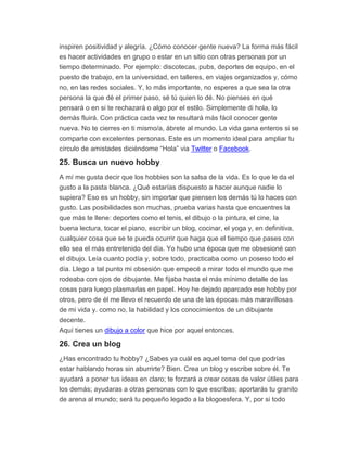 inspiren positividad y alegría. ¿Cómo conocer gente nueva? La forma más fácil
es hacer actividades en grupo o estar en un sitio con otras personas por un
tiempo determinado. Por ejemplo: discotecas, pubs, deportes de equipo, en el
puesto de trabajo, en la universidad, en talleres, en viajes organizados y, cómo
no, en las redes sociales. Y, lo más importante, no esperes a que sea la otra
persona la que dé el primer paso, sé tú quien lo dé. No pienses en qué
pensará o en si te rechazará o algo por el estilo. Simplemente di hola, lo
demás fluirá. Con práctica cada vez te resultará más fácil conocer gente
nueva. No te cierres en ti mismo/a, ábrete al mundo. La vida gana enteros si se
comparte con excelentes personas. Este es un momento ideal para ampliar tu
círculo de amistades diciéndome “Hola” via Twitter o Facebook.
25. Busca un nuevo hobby
A mí me gusta decir que los hobbies son la salsa de la vida. Es lo que le da el
gusto a la pasta blanca. ¿Qué estarías dispuesto a hacer aunque nadie lo
supiera? Eso es un hobby, sin importar que piensen los demás tú lo haces con
gusto. Las posibilidades son muchas, prueba varias hasta que encuentres la
que más te llene: deportes como el tenis, el dibujo o la pintura, el cine, la
buena lectura, tocar el piano, escribir un blog, cocinar, el yoga y, en definitiva,
cualquier cosa que se te pueda ocurrir que haga que el tiempo que pases con
ello sea el más entretenido del día. Yo hubo una época que me obsesioné con
el dibujo. Leía cuanto podía y, sobre todo, practicaba como un poseso todo el
día. Llego a tal punto mi obsesión que empecé a mirar todo el mundo que me
rodeaba con ojos de dibujante. Me fijaba hasta el más mínimo detalle de las
cosas para luego plasmarlas en papel. Hoy he dejado aparcado ese hobby por
otros, pero de él me llevo el recuerdo de una de las épocas más maravillosas
de mi vida y. como no, la habilidad y los conocimientos de un dibujante
decente.
Aquí tienes un dibujo a color que hice por aquel entonces.
26. Crea un blog
¿Has encontrado tu hobby? ¿Sabes ya cuál es aquel tema del que podrías
estar hablando horas sin aburrirte? Bien. Crea un blog y escribe sobre él. Te
ayudará a poner tus ideas en claro; te forzará a crear cosas de valor útiles para
los demás; ayudaras a otras personas con lo que escribas; aportarás tu granito
de arena al mundo; será tu pequeño legado a la blogoesfera. Y, por si todo
 