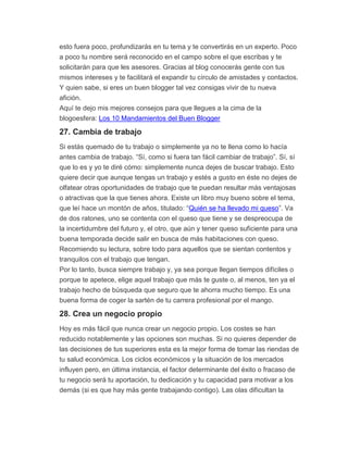 esto fuera poco, profundizarás en tu tema y te convertirás en un experto. Poco
a poco tu nombre será reconocido en el campo sobre el que escribas y te
solicitarán para que les asesores. Gracias al blog conocerás gente con tus
mismos intereses y te facilitará el expandir tu círculo de amistades y contactos.
Y quien sabe, si eres un buen blogger tal vez consigas vivir de tu nueva
afición.
Aquí te dejo mis mejores consejos para que llegues a la cima de la
blogoesfera: Los 10 Mandamientos del Buen Blogger
27. Cambia de trabajo
Si estás quemado de tu trabajo o simplemente ya no te llena como lo hacía
antes cambia de trabajo. “Sí, como si fuera tan fácil cambiar de trabajo”. Sí, sí
que lo es y yo te diré cómo: simplemente nunca dejes de buscar trabajo. Esto
quiere decir que aunque tengas un trabajo y estés a gusto en éste no dejes de
olfatear otras oportunidades de trabajo que te puedan resultar más ventajosas
o atractivas que la que tienes ahora. Existe un libro muy bueno sobre el tema,
que leí hace un montón de años, titulado: “Quién se ha llevado mi queso”. Va
de dos ratones, uno se contenta con el queso que tiene y se despreocupa de
la incertidumbre del futuro y, el otro, que aún y tener queso suficiente para una
buena temporada decide salir en busca de más habitaciones con queso.
Recomiendo su lectura, sobre todo para aquellos que se sientan contentos y
tranquilos con el trabajo que tengan.
Por lo tanto, busca siempre trabajo y, ya sea porque llegan tiempos difíciles o
porque te apetece, elige aquel trabajo que más te guste o, al menos, ten ya el
trabajo hecho de búsqueda que seguro que te ahorra mucho tiempo. Es una
buena forma de coger la sartén de tu carrera profesional por el mango.
28. Crea un negocio propio
Hoy es más fácil que nunca crear un negocio propio. Los costes se han
reducido notablemente y las opciones son muchas. Si no quieres depender de
las decisiones de tus superiores esta es la mejor forma de tomar las riendas de
tu salud económica. Los ciclos económicos y la situación de los mercados
influyen pero, en última instancia, el factor determinante del éxito o fracaso de
tu negocio será tu aportación, tu dedicación y tu capacidad para motivar a los
demás (si es que hay más gente trabajando contigo). Las olas dificultan la
 