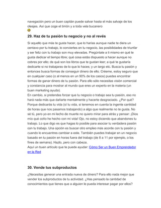 navegación pero un buen capitán puede salvar hasta el más salvaje de los
oleajes. Así que coge el timón y a toda vela bucanero
29. Haz de tu pasión tu negocio y no al revés
Si aquello que más te gusta hacer, que lo harías aunque nadie te diera un
centavo por tu trabajo, lo conviertes en tu negocio, las posibilidades de triunfar
y ser feliz con tu trabajo son muy elevadas. Pregúntate a ti mismo en qué te
gusta dedicar el tiempo libre; qué cosa estás dispuesto a hacer aunque no
cobres por ello; de qué son los libros que te gustan leer; a qué te gustaría
dedicarte si no trabajaras de lo que lo haces; y un largo etc. Busca tu pasión y
entonces busca formas de conseguir dinero de ello. Créeme, estoy seguro que
en cualquier caso (o al menos en un 90% de los casos) puedes encontrar
formas de ganar dinero de tu pasión. Para ello sólo necesitas visión comercial
y constancia para mostrar al mundo que eres un experto en la materia (un
buen marketing ayuda).
En cambio, si pretendes forzar que tu negocio o trabajo sea tu pasión, eso no
hará nada más que dañarte mentalmente y hacerte desgraciado. ¿Por qué?
Porque dedicarás tu vida (sí tu vida, si tenemos en cuenta la ingente cantidad
de horas que nos pasamos trabajando) a algo que realmente no te gusta. No
sé tú, pero yo en mi lecho de muerte no quiero mirar para atrás y pensar: ¡Dios
mío qué coño he hecho con mi vida! Ojo, no estoy diciendo que abandones tu
trabajo. Lo que digo es que hagas lo posible para asociar tu verdadera pasión
con tu trabajo. Una opción es buscar otro empleo más acorde con tu pasión y
cuando lo encuentres cambiar a este. También puedes trabajar en un negocio
basado en tu pasión en horas fuera del trabajo (de 8 a 11 por ejemplo, o los
fines de semana). Hazlo, pero con cabeza.
Aquí un buen artículo que te puede ayudar: Cómo Ser un Buen Emprendedor
en la Red
30. Vende tus subproductos
¿Necesitas generar una entrada nueva de dinero? Para ello nada mejor que
vender los subproductos de tu actividad. ¿Has pensado la cantidad de
conocimientos que tienes que a alguien le pueda interesar pagar por ellos?
 