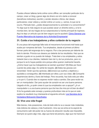 Puedes ofrecer talleres tanto online como offline; ser consultor particular de tu
campo; crear un blog y ganar algo de dinero con él o darte a conocer
(beneficios indirectos); escribir y vender ebooks o libros; dar clases
particulares; crear videos y vender online un curso; y, vamos, lo que se te
ocurra. Piénsalo bien, ¿estás desaprovechando tu actividad o tu conocimiento?
Yo digo que lo más seguro es que puedas sacar un dinerito extra y, si te lo
montas bien, tal vez hagas de tus subproductos tu fuente principal de ingresos.
Aquí te dejo un artículo que de bien seguro que te ayudará: Cómo Generar una
Fuente Alternativa de Ingresos de tu Actividad Empresarial
31. Cuida a tus trabajadores y ellos cuidarán de tu negocio
Si una pieza del engranaje falla todo el mecanismo funcionará mal hasta que
acabe por romperse del todo. Tus empleados, desde el primero al último
forman parte del engranaje de tu negocio. Pon a las personas por delante de
todo lo demás. Prioriza sus deseos por delante de los resultados. Haz que se
sientan a gusto en su puesto de trabajo. Trata bien a tus empleados y estos
tratarán bien a tus clientes, hablarán bien de ti y de tus productos, pero no
porque tú se lo hayas pedido sino porque ellos quieren realmente hacerlo.
¿Cómo hacer que tus trabajadores se sientan queridos? (1) Diles por favor
cuando les pidas algo. Es señal de respeto. (2) Dales las gracias con
sinceridad. Verán que les aprecias. (3)Conoce sus sueños y objetivos y
ayúdales a conseguirlos. (4) Interésate por ellos y por sus vidas. (5) Comparte
experiencias dentro y fuera del trabajo. Pero recuerda, haz todo esto por ellos
y no por ti. Cuando des no esperes recibir nada a cambio. Dar para recibir es
ser un manipulador. Dar para ayudar de corazón es ser una buena persona.
Llegado el día ¿a quién crees tú que tus empleados van a apoyar? ¿A un
manipulador o a una buena persona que día tras día mira por el bien de ellos?
Si te ha gustado este consejo y quieres profundizar más en lo que en este
explico te resultará muy interesante el siguiente artículo: Los Secretos de la
Verdadera Motivación Descifrados
32. Vive una vida frugal
Más bienes, más posesiones, más de todo sólo te va a causar más molestias,
más dolores de cabeza y más frustración. Una vez se entra en la espiral de
consumismo salir del poder de su fuerza de atracción resulta casi imposible.
Siempre se quiere algo más, algo que tiene tal persona, algo que me hará lucir
 