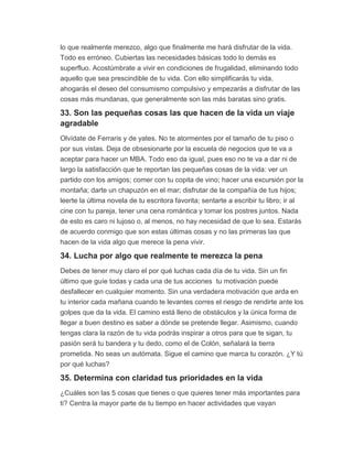 lo que realmente merezco, algo que finalmente me hará disfrutar de la vida.
Todo es erróneo. Cubiertas las necesidades básicas todo lo demás es
superfluo. Acostúmbrate a vivir en condiciones de frugalidad, eliminando todo
aquello que sea prescindible de tu vida. Con ello simplificarás tu vida,
ahogarás el deseo del consumismo compulsivo y empezarás a disfrutar de las
cosas más mundanas, que generalmente son las más baratas sino gratis.
33. Son las pequeñas cosas las que hacen de la vida un viaje
agradable
Olvídate de Ferraris y de yates. No te atormentes por el tamaño de tu piso o
por sus vistas. Deja de obsesionarte por la escuela de negocios que te va a
aceptar para hacer un MBA. Todo eso da igual, pues eso no te va a dar ni de
largo la satisfacción que te reportan las pequeñas cosas de la vida: ver un
partido con los amigos; comer con tu copita de vino; hacer una excursión por la
montaña; darte un chapuzón en el mar; disfrutar de la compañía de tus hijos;
leerte la última novela de tu escritora favorita; sentarte a escribir tu libro; ir al
cine con tu pareja, tener una cena romántica y tomar los postres juntos. Nada
de esto es caro ni lujoso o, al menos, no hay necesidad de que lo sea. Estarás
de acuerdo conmigo que son estas últimas cosas y no las primeras las que
hacen de la vida algo que merece la pena vivir.
34. Lucha por algo que realmente te merezca la pena
Debes de tener muy claro el por qué luchas cada día de tu vida. Sin un fin
último que guíe todas y cada una de tus acciones tu motivación puede
desfallecer en cualquier momento. Sin una verdadera motivación que arda en
tu interior cada mañana cuando te levantes corres el riesgo de rendirte ante los
golpes que da la vida. El camino está lleno de obstáculos y la única forma de
llegar a buen destino es saber a dónde se pretende llegar. Asimismo, cuando
tengas clara la razón de tu vida podrás inspirar a otros para que te sigan, tu
pasión será tu bandera y tu dedo, como el de Colón, señalará la tierra
prometida. No seas un autómata. Sigue el camino que marca tu corazón. ¿Y tú
por qué luchas?
35. Determina con claridad tus prioridades en la vida
¿Cuáles son las 5 cosas que tienes o que quieres tener más importantes para
ti? Centra la mayor parte de tu tiempo en hacer actividades que vayan
 