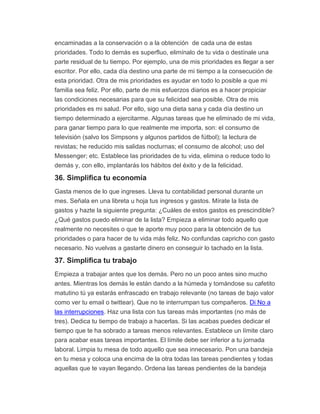 encaminadas a la conservación o a la obtención de cada una de estas
prioridades. Todo lo demás es superfluo, elimínalo de tu vida o destínale una
parte residual de tu tiempo. Por ejemplo, una de mis prioridades es llegar a ser
escritor. Por ello, cada día destino una parte de mi tiempo a la consecución de
esta prioridad. Otra de mis prioridades es ayudar en todo lo posible a que mi
familia sea feliz. Por ello, parte de mis esfuerzos diarios es a hacer propiciar
las condiciones necesarias para que su felicidad sea posible. Otra de mis
prioridades es mi salud. Por ello, sigo una dieta sana y cada día destino un
tiempo determinado a ejercitarme. Algunas tareas que he eliminado de mi vida,
para ganar tiempo para lo que realmente me importa, son: el consumo de
televisión (salvo los Simpsons y algunos partidos de fútbol); la lectura de
revistas; he reducido mis salidas nocturnas; el consumo de alcohol; uso del
Messenger; etc. Establece las prioridades de tu vida, elimina o reduce todo lo
demás y, con ello, implantarás los hábitos del éxito y de la felicidad.
36. Simplifica tu economía
Gasta menos de lo que ingreses. Lleva tu contabilidad personal durante un
mes. Señala en una libreta u hoja tus ingresos y gastos. Mírate la lista de
gastos y hazte la siguiente pregunta: ¿Cuáles de estos gastos es prescindible?
¿Qué gastos puedo eliminar de la lista? Empieza a eliminar todo aquello que
realmente no necesites o que te aporte muy poco para la obtención de tus
prioridades o para hacer de tu vida más feliz. No confundas capricho con gasto
necesario. No vuelvas a gastarte dinero en conseguir lo tachado en la lista.
37. Simplifica tu trabajo
Empieza a trabajar antes que los demás. Pero no un poco antes sino mucho
antes. Mientras los demás le están dando a la húmeda y tomándose su cafetito
matutino tú ya estarás enfrascado en trabajo relevante (no tareas de bajo valor
como ver tu email o twittear). Que no te interrumpan tus compañeros. Di No a
las interrupciones. Haz una lista con tus tareas más importantes (no más de
tres). Dedica tu tiempo de trabajo a hacerlas. Si las acabas puedes dedicar el
tiempo que te ha sobrado a tareas menos relevantes. Establece un límite claro
para acabar esas tareas importantes. El límite debe ser inferior a tu jornada
laboral. Limpia tu mesa de todo aquello que sea innecesario. Pon una bandeja
en tu mesa y coloca una encima de la otra todas las tareas pendientes y todas
aquellas que te vayan llegando. Ordena las tareas pendientes de la bandeja
 