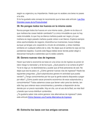 según su urgencia y su importancia. Hasta que no acabes una tarea no pases
a la otra.
Si te ha gustado este consejo te recomiendo que te leas este artículo: Las Dos
Grandes Leyes de la Productividad
38. No pongas todos los huevos en la misma cesta
Nunca pongas todos los huevos en una misma cesta. ¿Quién no te dice a ti
que mañana las cosas habrán cambiado? Lo único inmutable es que no hay
nada inmutable, lo que hoy es blanco mañana puede ser negro y lo que
mañana es negro pasado mañana puede volver a ser blanco. Explora siempre
otras oportunidades de negocio; diversifica tus inversiones; busca trabajo
aunque ya tengas uno; expande tu círculo de amistades; y otras medidas
similares en cualquier esfera de tu vida. No dejes que el cambio te coja con los
pantalones bajados. Cuando este llegue debes tener donde poder elegir o
descansar tranquilo a sabiendas que tú estás cubierto.
39. Genera nuevas vías de ingresos
Hacer que toda tu economía se base en una única vía de ingreso es poner en
claro riesgo tu bienestar y el de los tuyos. ¿Qué pasaría si se cortara el grifo?
Ya te lo digo yo: te deshidratarías y puede que al final perecieras de sed. No
dejes que eso te pase a ti. ¿Cómo generar nuevas vías de ingresos? Hazte las
siguientes preguntas: ¿Qué subproductos genera mi actividad que pueda
vender? ¿Tengo conocimientos por los que la gente estaría dispuesta a pagar
por ellos? ¿Cómo puedo sacar provecho económico de esos subproductos y
conocimientos? Todos sabemos cosas que tienen valor para los demás, tan
sólo hay que ordenar esos conocimientos y ponerlos a disposición de los
demás por un precio razonable. Hoy en día, con el uso de la Red, es más fácil
y barato que nunca distribuir contenidos.
¿Te gustaría saber más sobre generar vías alternativas de ingresos? Léete
este artículo:Cómo Generar una Fuente Alternativa de Ingresos
40. Estrecha los lazos con tus amigos cercanos
 