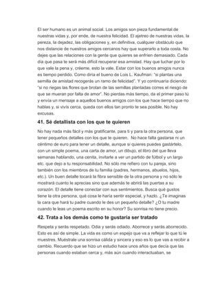 El ser humano es un animal social. Los amigos son pieza fundamental de
nuestras vidas y, por ende, de nuestra felicidad. El ajetreo de nuestras vidas, la
pereza, la dejadez, las obligaciones y, en definitiva, cualquier obstáculo que
nos distancie de nuestros amigos cercanos hay que superarlo a toda costa. No
dejes que las relaciones con la gente que quieres se enfríen demasiado. Cada
día que pasa te será más difícil recuperar esa amistad. Hay que luchar por lo
que vale la pena y, créeme, esto la vale. Estar con los buenos amigos nunca
es tiempo perdido. Como diría el bueno de Lois L. Kaufman: “si plantas una
semilla de amistad recogerás un ramo de felicidad”. Y yo continuaría diciendo:
“si no riegas las flores que brotan de las semillas plantadas corres el riesgo de
que se mueran por falta de amor”. No pierdas más tiempo, da el primer paso tú
y envía un mensaje a aquellos buenos amigos con los que hace tiempo que no
hablas y, si vivís cerca, queda con ellos tan pronto te sea posible. No hay
excusas.
41. Sé detallista con los que te quieren
No hay nada más fácil y más gratificante, para ti y para la otra persona, que
tener pequeños detalles con los que te quieren. No hace falta gastarse ni un
céntimo de euro para tener un detalle, aunque si quieres puedes gastártelo,
con un simple poema, una carta de amor, un dibujo, el libro del que lleva
semanas hablando, una cenita, invitarle a ver un partido de fútbol y un largo
etc. que dejo a tu responsabilidad. No sólo me refiero con tu pareja, sino
también con los miembros de tu familia (padres, hermanos, abuelos, hijos,
etc.). Un buen detalle tocará la fibra sensible de la otra persona y no sólo le
mostrará cuanto le aprecias sino que además te abrirá las puertas a su
corazón. El detalle tiene conectar con sus sentimientos. Busca qué gustos
tiene la otra persona, qué cosa le haría sentir especial, y hazlo. ¿Te imaginas
la cara que hará tu padre cuando le des un pequeño detalle? ¿O tu madre
cuando le leas un poema escrito en su honor? Su sonrisa no tiene precio.
42. Trata a los demás como te gustaría ser tratado
Respeta y serás respetado. Odia y serás odiado. Aborrece y serás aborrecido.
Esto es así de simple. La vida es como un espejo que va a reflejar lo que tú le
muestres. Muéstrale una sonrisa cálida y sincera y eso es lo que vas a recibir a
cambio. Recuerdo que se hizo un estudio hace unos años que decía que las
personas cuando estaban cerca y, más aún cuando interactuaban, se
 