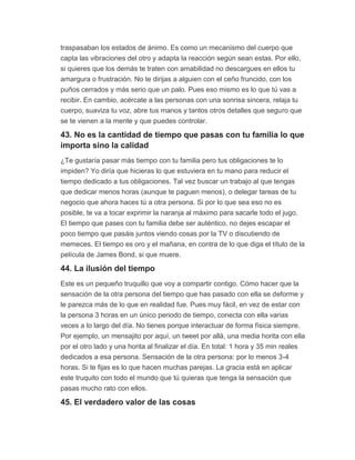 traspasaban los estados de ánimo. Es como un mecanismo del cuerpo que
capta las vibraciones del otro y adapta la reacción según sean estas. Por ello,
si quieres que los demás te traten con amabilidad no descargues en ellos tu
amargura o frustración. No te dirijas a alguien con el ceño fruncido, con los
puños cerrados y más serio que un palo. Pues eso mismo es lo que tú vas a
recibir. En cambio, acércate a las personas con una sonrisa sincera, relaja tu
cuerpo, suaviza tu voz, abre tus manos y tantos otros detalles que seguro que
se te vienen a la mente y que puedes controlar.
43. No es la cantidad de tiempo que pasas con tu familia lo que
importa sino la calidad
¿Te gustaría pasar más tiempo con tu familia pero tus obligaciones te lo
impiden? Yo diría que hicieras lo que estuviera en tu mano para reducir el
tiempo dedicado a tus obligaciones. Tal vez buscar un trabajo al que tengas
que dedicar menos horas (aunque te paguen menos), o delegar tareas de tu
negocio que ahora haces tú a otra persona. Si por lo que sea eso no es
posible, te va a tocar exprimir la naranja al máximo para sacarle todo el jugo.
El tiempo que pases con tu familia debe ser auténtico, no dejes escapar el
poco tiempo que pasáis juntos viendo cosas por la TV o discutiendo de
memeces. El tiempo es oro y el mañana, en contra de lo que diga el título de la
película de James Bond, si que muere.
44. La ilusión del tiempo
Este es un pequeño truquillo que voy a compartir contigo. Cómo hacer que la
sensación de la otra persona del tiempo que has pasado con ella se deforme y
le parezca más de lo que en realidad fue. Pues muy fácil, en vez de estar con
la persona 3 horas en un único periodo de tiempo, conecta con ella varias
veces a lo largo del día. No tienes porque interactuar de forma física siempre.
Por ejemplo, un mensajito por aquí, un tweet por allá, una media horita con ella
por el otro lado y una horita al finalizar el día. En total: 1 hora y 35 min reales
dedicados a esa persona. Sensación de la otra persona: por lo menos 3-4
horas. Si te fijas es lo que hacen muchas parejas. La gracia está en aplicar
este truquito con todo el mundo que tú quieras que tenga la sensación que
pasas mucho rato con ellos.
45. El verdadero valor de las cosas
 