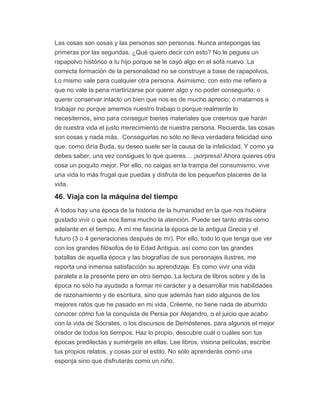 Las cosas son cosas y las personas son personas. Nunca antepongas las
primeras por las segundas. ¿Qué quiero decir con esto? No le pegues un
rapapolvo histórico a tu hijo porque se le cayó algo en el sofá nuevo. La
correcta formación de la personalidad no se construye a base de rapapolvos.
Lo mismo vale para cualquier otra persona. Asimismo, con esto me refiero a
que no vale la pena martirizarse por querer algo y no poder conseguirlo; o
querer conservar intacto un bien que nos es de mucho aprecio; o matarnos a
trabajar no porque amemos nuestro trabajo o porque realmente lo
necesitemos, sino para conseguir bienes materiales que creemos que harán
de nuestra vida el justo merecimiento de nuestra persona. Recuerda, las cosas
son cosas y nada más. Conseguirlas no sólo no lleva verdadera felicidad sino
que, como diría Buda, su deseo suele ser la causa de la infelicidad. Y como ya
debes saber, una vez consigues lo que quieres… ¡sorpresa! Ahora quieres otra
cosa un poquito mejor. Por ello, no caigas en la trampa del consumismo, vive
una vida lo más frugal que puedas y disfruta de los pequeños placeres de la
vida.
46. Viaja con la máquina del tiempo
A todos hay una época de la historia de la humanidad en la que nos hubiera
gustado vivir o que nos llama mucho la atención. Puede ser tanto atrás como
adelante en el tiempo. A mí me fascina la época de la antigua Grecia y el
futuro (3 o 4 generaciones después de mí). Por ello, todo lo que tenga que ver
con los grandes filósofos de la Edad Antigua, así como con las grandes
batallas de aquella época y las biografías de sus personajes ilustres, me
reporta una inmensa satisfacción su aprendizaje. Es como vivir una vida
paralela a la presente pero en otro tiempo. La lectura de libros sobre y de la
época no sólo ha ayudado a formar mi carácter y a desarrollar mis habilidades
de razonamiento y de escritura, sino que además han sido algunos de los
mejores ratos que he pasado en mi vida. Créeme, no tiene nada de aburrido
conocer cómo fue la conquista de Persia por Alejandro, o el juicio que acabo
con la vida de Sócrates, o los discursos de Demóstenes, para algunos el mejor
orador de todos los tiempos. Haz lo propio, descubre cuál o cuáles son tus
épocas predilectas y sumérgete en ellas. Lee libros, visiona películas, escribe
tus propios relatos, y cosas por el estilo. No sólo aprenderás como una
esponja sino que disfrutarás como un niño.
 